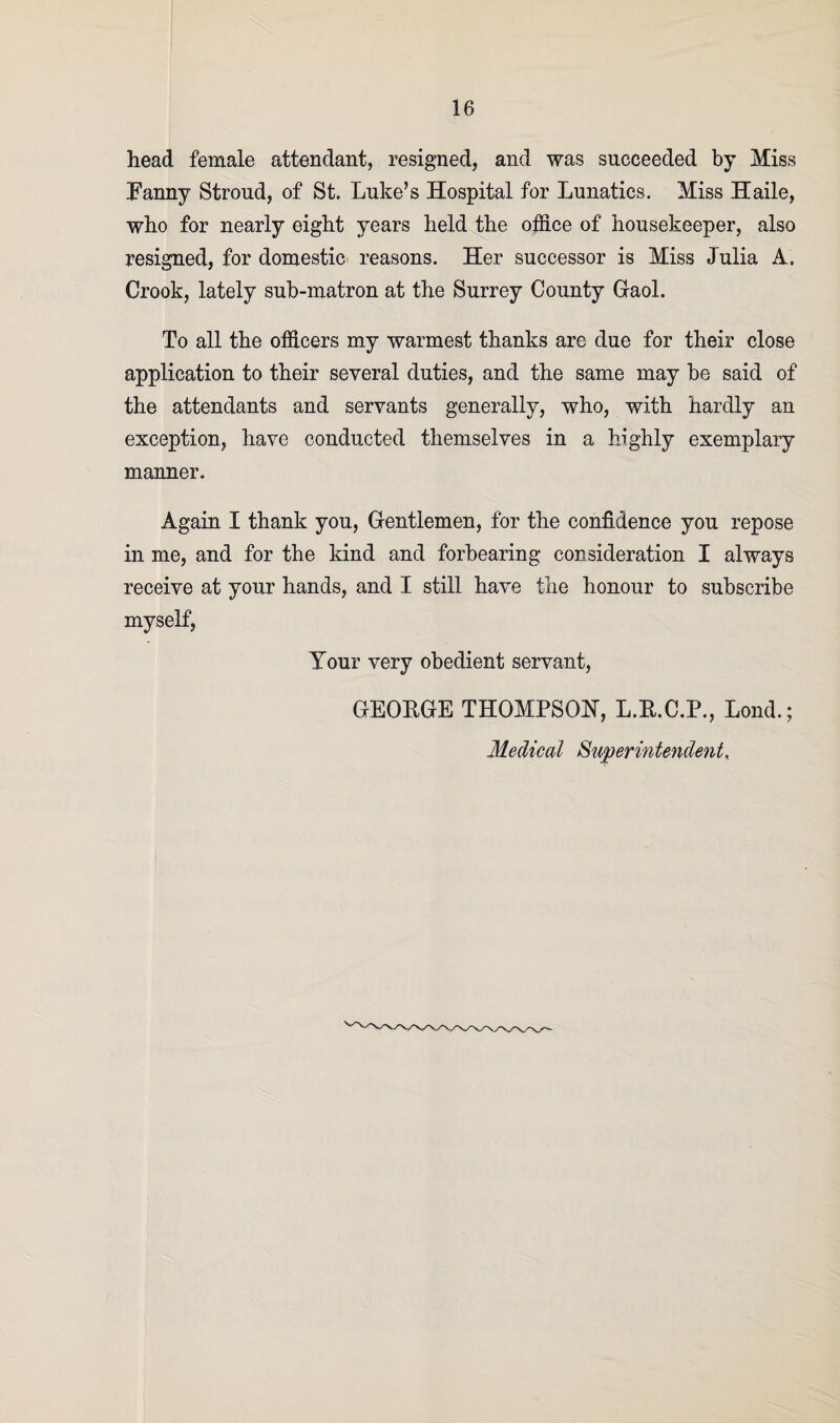 head female attendant, resigned, and was succeeded by Miss Fanny Stroud, of St. Luke’s Hospital for Lunatics. Miss Haile, who for nearly eight years held the office of housekeeper, also resigned, for domestic reasons. Her successor is Miss Julia A. Crook, lately sub-matron at the Surrey County Gaol. To all the officers my warmest thanks are due for their close application to their several duties, and the same may be said of the attendants and servants generally, who, with hardly an exception, have conducted themselves in a highly exemplary manner. Again I thank you, Gentlemen, for the confidence you repose in me, and for the kind and forbearing consideration I always receive at your hands, and I still have the honour to subscribe myself, Your very obedient servant, GEOEGE THOMPSON, L.E.C.P., Lond.; Medical Superintendent,