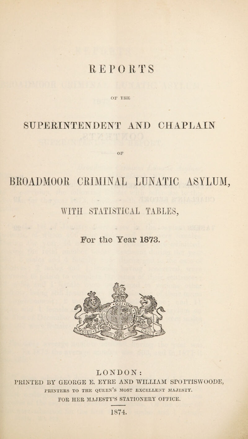 or THE SUPERINTENDENT AND CHAPLAIN OF BROADMOOR CRIMINAL LUNATIC ASYLUM, WITH STATISTICAL TABLES, For the Year 1873, LONDON: PRINTED BY GEORGE E. EYRE AND WILLIAM SPOTTISWOODE, PRINTERS TO THE QUEEN’S MOST EXCELLENT MAJESTY. FOR HER MAJESTY’S STATIONERY OFFICE. 1874.