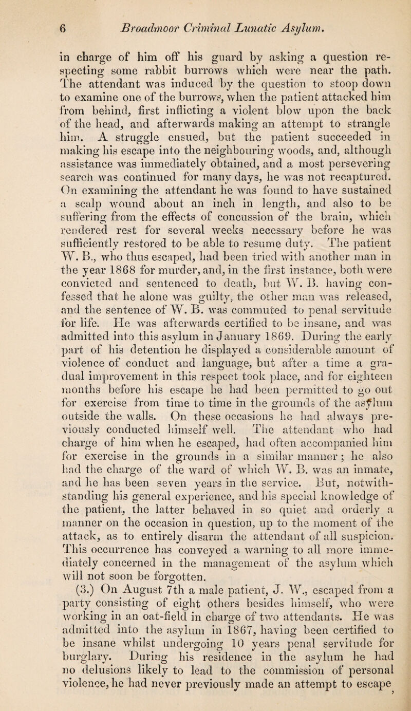 in charge of him off his guard by asking a question re¬ specting some rabbit burrows which were near the path. The attendant was induced by the question to stoop down to examine one of the burrows, when the patient attacked him from behind, first inflicting a violent blow upon the back of the head, and afterwards making an attempt to strangle him. A struggle ensued, but the patient succeeded in making liis escape into the neighbouring woods, and, although assistance was immediately obtained, and a most persevering search was continued for many days, he was not recaptured. On examining; the attendant he was found to have sustained a scalp wound about an inch in length, and also to be suffering from the effects of concussion of the brain, which rendered rest for several weeks necessary before he was sufficiently restored to be able to resume duty. The patient W. B., who thus escaped, had been tried with another man in the year 1868 for murder, and, in the first instance, both were convicted and sentenced to death, but W. B. having con¬ fessed that he alone was guilty, the other man was released, and the sentence of W. B. was commuted to penal servitude for life, fie was afterwards certified to be insane, and was admitted into this asylum in January 1869. During the early part of his detention he displayed a considerable amount of violence of conduct and language, but after a time a gra¬ dual improvement in this respect took place, and for eighteen months before his escape he had been permitted to go out for exercise from time to time in the grounds of the asylum outside the walls. On these occasions he had always pre¬ viously conducted himself well. The attendant who had charge of him when he escaped, had often accompanied him for exercise in the grounds in a similar manner; he also had the charge of the ward of which W. B. was an inmate, and he has been seven years in the service. But, notwith¬ standing his general experience, and his special knowledge of the patient, the latter behaved in so quiet and orderly a manner on the occasion in question, up to the moment of the attack, as to entirely disarm the attendant of all suspicion. This occurrence has conveyed a warning to all more imme¬ diately concerned in the management of the asylum which will not soon be forgotten. (3.) On August 7th a male patient, J. W., escaped from a party consisting of eight others besides himself, who were working in an oat-field in charge of two attendants. He was admitted into the asylum in 1867, having been certified to be insane whilst undergoing 10 years penal servitude for burglary. During his residence in the asylum he had no delusions likely to lead to the commission of personal violence, he had never previously made an attempt to escape