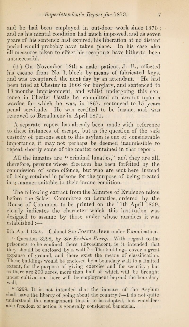 and he had been employed in out-door work since 1870 ; and as his mental condition had much improved, and as seven years of his sentence had expired, his liberation at no distant period would probably have taken place. In his case also all measures taken to effect his recapture have hitherto been unsuccessful. (4.) On November 12th a male patient, J. B., effected his escape from No. 1. block by means of fabricated keys, and was recaptured the next day by an attendant. He had been tried at Chester in 1866 for burglary, and sentenced to 18 months imprisonment, and whilst undergoing this sen¬ tence in Chester Castle he committed an assault upon a warder for which he was, in 1867, sentenced to 15 years penal servitude. He was certified to be insane, and was removed to Broadmoor in April 1871. A separate report has already been made with reference to these instances of escape, but as the question of the safe custody of persons sent to this asylum is one of considerable importance, it may not perhaps be deemed inadmissible to repeat shortly some of the matter contained in that report. All the inmates are tfe criminal lunatics,” and they are all, therefore, persons whose freedom has been forfeited by the commission of some offence, but who are sent here instead of being retained in prisons for the purpose of being treated in a manner suitable to their insane condition. The following extract from the Minutes of Evidence taken before the Select Committee on Lunatics, ordered by the House of Commons to be printed on the 11th April 1859, clearly indicates the character which this institution was designed to assume by those under whose auspices it was established :— 9th April 1859. Colonel Sir Josiiua Jebb under Examination. “ Question 3298, by Sir Ershine Ferry. With regard to the prisoners to be confined there (Broadmoor), is it intended that they should be enclosed by a wall ?—The buildings cover a great expanse of ground, and there exist the means of classification. These buildings would be enclosed by a boundary wall to a limited extent, for the purpose of giving exercise and for security ; but as there are 300 acres, more than half of which will be brought under cultivation, there will be employment beyond the boundary wall. “ 3299. It is not intended that the inmates of the Asylum shall have the liberty of going about the country ?—I do not quite understand the management that is to be adopted, but consider¬ able freedom of action is generally considered beneficial.