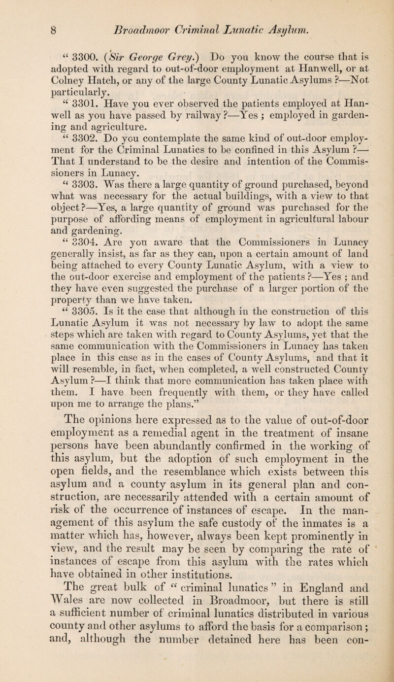 “ 3300. {Sir George Grey.) Do you know the course that is adopted with regard to out-of-door employment at Hanwell, or at Colney Hatch, or any of the large County Lunatic Asylums ?—Not particularly. 3301. Have you ever observed the patients employed at Han¬ well as you have passed by railway ?—Yes ; employed in garden¬ ing and agriculture. “ 3302. Do you contemplate the same kind of out-door employ¬ ment for the Criminal Lunatics to be confined in this Asylum ?— That I understand to be the desire and intention of the Commis¬ sioners in Lunacy. et 3303. Was there a large quantity of ground purchased, beyond what was necessary for the actual buildings, with a view to that object?—Yes, a large quantity of ground was purchased for the purpose of affording means of employment in agricultural labour and gardening. “ 3304. Are you aware that the Commissioners in Lunacy generally insist, as far as they can, upon a certain amount of land being attached to every County Lunatic Asylum, with a view to the out-door exercise and employment of the patients ?—Yes ; and they have even suggested the purchase of a larger portion of the property than we have taken. “ 3305. Is it the case that although in the construction of this Lunatic Asylum it was not necessary by law to adopt the same steps which are taken with regard to County Asylums, yet that the same communication with the Commissioners in Lunacy has taken place in this case as in the cases of County Asylums, and that it will resemble, in fact, when completed, a well constructed County Asylum ?—I think that more communication has taken place with them. I have been frequently with them, or they have called upon me to arrange the plans.” The opinions here expressed as to the value of out-of-door employment as a remedial agent in the treatment of insane persons have been abundantly confirmed in the working of this asylum, but the adoption of such employment in the open fields, and the resemblance which exists between this asylum and a county asylum in its general plan and con¬ struction, are necessarily attended with a certain amount of risk of the occurrence of instances of escape. In the man¬ agement of this asylum the safe custody of the inmates is a matter which has, however, always been kept prominently in view, and the result may be seen by comparing the rate of instances of escape from this asylum with the rates which have obtained in other institutions. The great bulk of tff criminal lunatics ” in England and Wales are now collected in Broadmoor, but there is still a sufficient number of criminal lunatics distributed in various county and other asylums to afford the basis for a comparison; and, although the number detained here has been con-