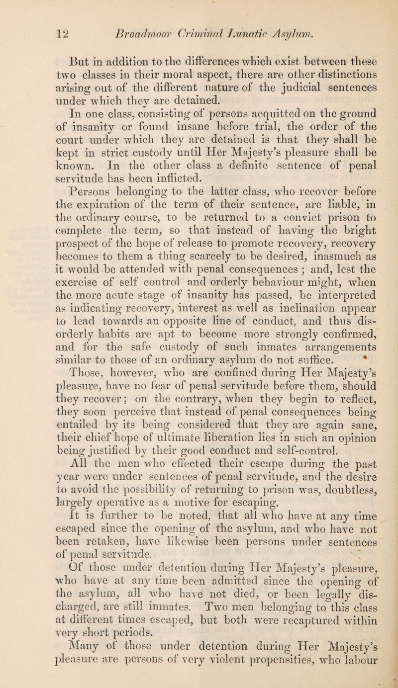But in addition to the differences which exist between these two classes in their moral aspect, there are other distinctions arising out of the different nature of the judicial sentences under which they are detained. In one class, consisting of persons acquitted on the ground of insanity or found insane before trial, the order of the court under which they are detained is that they shall be kept in strict custody until Her Majesty's pleasure shall be known. In the other class a definite sentence of penal servitude has been inflicted. Persons belonging to the latter class, who recover before the expiration of the term of their sentence, are liable, in the ordinary course, to be returned to a convict prison to complete the term, so that instead of having the bright prospect of the hope of release to promote recovery, recovery becomes to them a thing scarcely to be desired, inasmuch as it would be attended with penal consequences ; and, lest the exercise of self control and orderly behaviour might, when the more acute stage of insanity has passed, be interpreted as indicating recovery, interest as well as inclination appear to lead towards an opposite line of conduct, and thus dis¬ orderly habits are apt to become more strongly confirmed, and for the safe custody of such inmates arrangements similar to those of an ordinary asylum do not suffice. Those, however, who are confined during Her Majesty’s pleasure, have no fear of penal servitude before them, should they recover; on the contrary, when they begin to reflect, they soon perceive that instead of penal consequences being entailed by its being considered that they are again sane, their chief hope of ultimate liberation lies in such an opinion being justified by their good conduct and self-control. All the men who effected their escape during the past year were under sentences of penal servitude, and the desire to avoid the possibility of returning to prison was, doubtless, largely operative as a motive for escaping. It is further to be noted, that all who have at any time escaped since the opening of the asylum, and who have not been retaken, have likewise been persons under sentences of penal servitude. Of those under detention during Her Majesty’s pleasure, who have at any time been admitted since the opening of the asylum, all who have not died, or been legally dis¬ charged, are still inmates. Two men belonging to this class at different times escaped, but both wTere recaptured within very short periods. Many of those under detention during Her Majesty’s pleasure are persons of very violent propensities, who labour