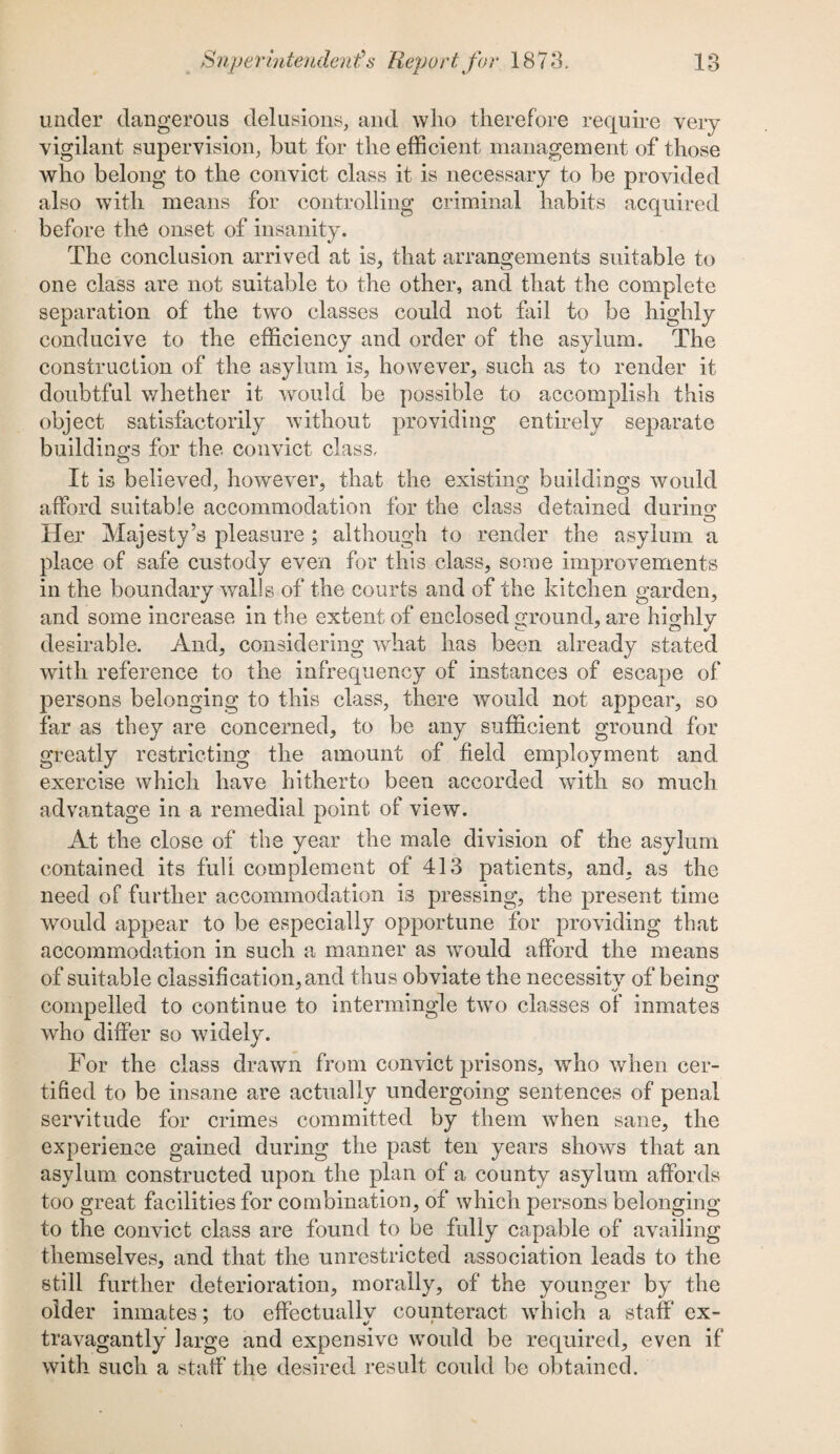 under dangerous delusions, and who therefore require very vigilant supervision, hut for the efficient management of those who belong to the convict class it is necessary to be provided also with means for controlling criminal habits acquired before the onset of insanity. The conclusion arrived at is, that arrangements suitable to one class are not suitable to the other, and that the complete separation of the two classes could not fail to be highly conducive to the efficiency and order of the asylum. The construction of the asylum is, however, such as to render it doubtful whether it would be possible to accomplish this object satisfactorily without providing entirely separate buildino's for the convict class. o It is believed, however, that the existing buildings would afford suitable accommodation for the class detained durino* _ ^ O tier Majesty’s pleasure; although to render the asylum a place of safe custody even for this class, some improvements in the boundary walls of the courts and of the kitchen garden, and some increase in the extent of enclosed ground, are highly desirable. And, considering what has been already stated with reference to the infrequency of instances of escape of persons belonging to this class, there would not appear, so far as they are concerned, to be any sufficient ground for greatly restricting the amount of field employment and exercise which have hitherto been accorded with so much advantage in a remedial point of view. At the close of the year the male division of the asylum contained its full complement of 413 patients, and, as the need of further accommodation is pressing, the present time would appear to be especially opportune for providing that accommodation in such a manner as would afford the means of suitable classification, and thus obviate the necessity of beino- compelled to continue to intermingle two classes of inmates who differ so widely. For the class drawn from convict prisons, who when cer¬ tified to be insane are actually undergoing sentences of penal servitude for crimes committed by them when sane, the experience gained during the past ten years shows that an asylum constructed upon the plan of a county asylum affords too great facilities for combination, of which persons belonging to the convict class are found to be fully capable of availing themselves, and that the unrestricted association leads to the still further deterioration, morally, of the younger by the older inmates: to effectuallv counteract which a staff ex- * %> 1 travagantly large and expensive would be required, even if with such a staff the desired result could be obtained.