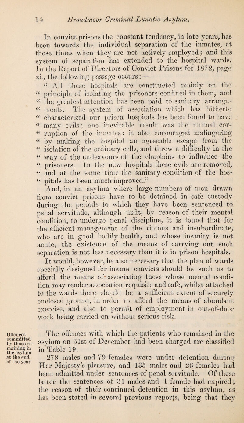In convict prisons the constant tendency, in late years, has been towards the individual separation of the inmates, at those times when they are not actively employed; and this system of separation has extended to the hospital wards. In the Report of Directors of Convict Prisons for 1872, page xi., the following passage occurs:— “ All these hospitals are constructed mainly on the 44 principle of isolating the prisoners confined in them, and “ the greatest attention has been paid to sanitary arrange- u ments. The system of association which has hitherto “ characterized our prison hospitals has been found to have “ many evils; one inevitable result was the mutual cor- “ ruption of the inmates ; it also encouraged malingering “ by making the hospital an agreeable escape from the <c isolation of the ordinary cells, and threw a difficulty in tire “ way of the endeavours of the chaplains to influence the “ prisoners. In the new hospitals these evils are removed, and at the same time the sanitarv condition of the hos- (i pitals has been much improved.” And, in an asylum where large numbers of men drawn from convict prisons have to be detained in safe custody during the periods to which they have been sentenced to penal servitude, although unfit, by reason of their mental condition, to undergo penal discipline, it is found that for the efficient management of the riotous and insubordinate, who are in good bodily health, and whose insanity is not acute, the existence of the means of carrying out such separation is not less necessary than it is in prison hospitals. It would, however, be also necessary that the plan of wards specially designed for insane convicts should be such as to afford the means of* associating those whose mental condi¬ tion may render association requisite and safe, whilst attached to the wards there should be a sufficient extent of securely7 enclosed ground, in order to afford the means of abundant exercise, and also to permit of employment in out-of-door work being carried on without serious risk. Offences committed by those re' maining in the asylum at the end of the year The offences with which the patients who remained in the asylum on 31st of December had been charged are classified in Table 19. 278 males and 79 females were under detention during Her Majesty’s pleasure, and 135 males and 26 females had been admitted under sentences of penal servitude. Of these latter the sentences of 31 males and 1 female had expired; the reason of their continued detention in this asylum, as has been stated in several previous reports, being that they