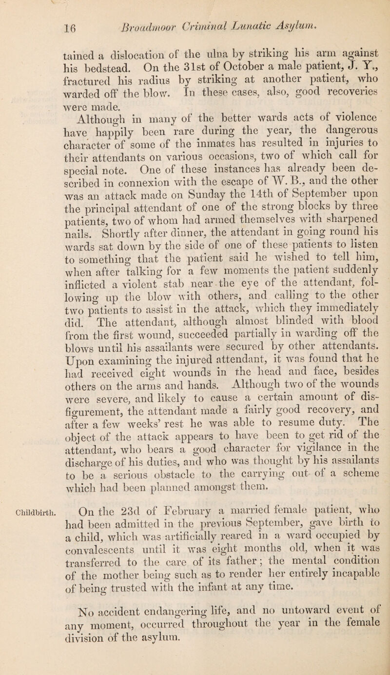 Childbirth. tained a dislocation of the ulna by striking his arm against his bedstead. On the 31st of October a male patient, J. Y., fractured his radius by striking at another patient, who warded off the blow. In these cases, also, good recoveries were made. Although in many of the better wards acts of violence have happily been rare during the year, the dangerous character of some of the inmates has resulted in injuries to their attendants on various occasions, two of which call for special note. One of these instances has already been de¬ scribed in connexion with the escape of Iff. Iff, and the other was an attack made on Sunday the 14th of September upon the principal attendant of one of the strong blocks by three patients, two of whom had armed themselves with sharpened nails. Shortly after dinner, the attendant in going round his wards sat down by the side of one of these patients to listen to something that the patient said he wished, to tell him, when after talking for a few moments the patient suddenly inflicted a violent stab near the eye of the attendant, fol¬ lowing up the blow with others, and calling to the other two patients to assist in the attack, which they immediately did. The attendant* although almost blinded with blood from the first wound, succeeded partially in Avarding off tee blows until his assailants were secured by other attendants. Upon examining the injured attendant, it was found that he had received eight Avounds in the head and face, besides others on the arms and hands. Although two of the Avounds Avere severe, and likely to cause a certain amount of dis¬ figurement, the attendant made a fairly good recovery, and after a feAV Aveeks’ rest he was able to resume duty. The object of the attack appears to have been to get rid of the attendant, who bears a good character for vigilance in the discharge of his duties, and who was thought by his assailants to be a serious obstacle to the carrying out of a scheme which had been planned amongst them. On the 23d of February a married female patient, who had been admitted in the previous September, gave birth to a child, Avhich was artificially reared in a ward occupied by convalescents until it ay as eight months old, Avhen it Avas transferred to the care of its father; the mental condition of the mother being such as to render her entirely incapable of being trusted Avith the infant at any time. No accident endangering life, and no untoward event of any moment, occurred throughout the year in the female division of the asylum.