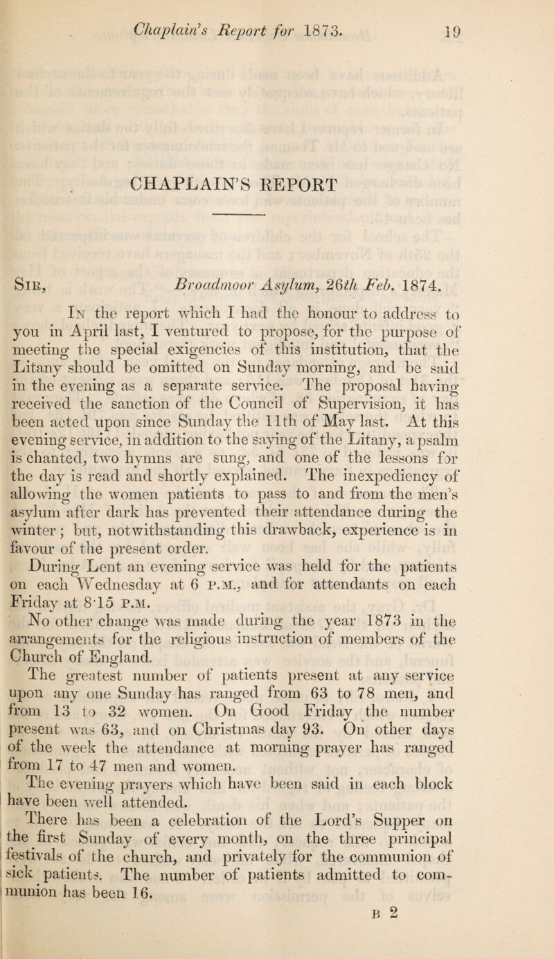 CHAPLAIN’S REPORT Sir, Broadmoor Asylum, 26th Feb. 1874. In the report which I had the honour to address to you in April last, I ventured to propose, for the purpose of meeting the special exigencies of this institution, that the Litany should be omitted on Sunday morning, and be said in the evening as a separate service. The proposal having- received the sanction of the Council of Supervision, it has been acted upon since Sunday the 11th of May last. At this evening service, in addition to the saying of the Litany, a psalm is chanted, two hymns are sung, and one of the lessons for the day is read and shortly explained. The inexpediency of allowing the women patients to pass to and from the men's asylum after dark has prevented their attendance during the winter; but, notwithstanding this drawback, experience is in favour of the present order. During Lent an evening service was held for the patients on each Wednesday at 6 p,m., and for attendants on each Friday at 8T5 P.M. No other change was made during the year 1873 in the arrangements for the religious instruction of members of the o o Church of England. The greatest number of patients present at any service upon any one Sunday has ranged from 63 to 78 men, and from 13 to 32 women. On Good Friday the number present was 63, and on Christmas day 93. On other days of the week the attendance at morning prayer has ranged from 17 to 47 men and women. The evening prayers which have been said in each block have been well attended. There has been a celebration of the Lord’s Supper on the first Sunday of every month, on the three principal festivals of the church, and privately for the communion of sick patients. The number of patients admitted to com¬ munion has been 16. B 2
