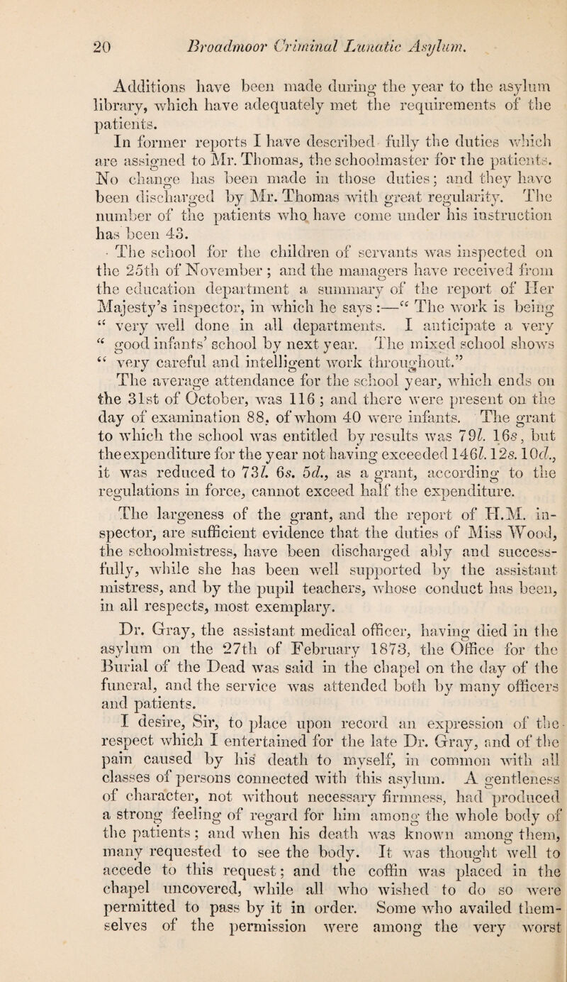 Additions have been made during the year to the asylum library, which have adequately met the requirements of the patients. In former reports I have described fully the duties which are assigned to Mr. Thomas, the schoolmaster for the patients. No change lias been made in those duties; and they have been discharged by Mr. Thomas with great regularity. The number of the patients who have come under his instruction has been 43. The school for the children of servants was inspected on the 25th of November : and the managers have received from the education department a summary of the report of Her Majesty’s inspector, in which he says:—f£ The work is being “ very well done in all departments. I anticipate a very “ good infants’ school by next year. The mixed school shows £< very careful and intelligent work throughout.’’ _ a O <3 The average attendance for the school year, which ends on the 31st of October, was 116; and there were present on the day of examination 88, of whom 40 were infants. The grant to which the school was entitled by results was 791. 16s, but the expenditure for the year not having exceeded 146?. 12s. 10c?., it was reduced to 73/. 6s. 5c?., as a grant, according to the regulations in force, cannot exceed half the expenditure. The largeness of the grant, and the report of TI.M. in¬ spector, are sufficient evidence that the duties of Miss Wood, the schoolmistress, have been discharged ably and success¬ fully, while she has been well supported by the assistant mistress, and by the pupil teachers, whose conduct has been, in all respects, most exemplary. Dr. Gray, the assistant medical officer, having died in the asylum on the 27th of February 1873, the Office for the Burial of the Dead was said in the chapel on the day of the funeral, and the service was attended both by many officers and patients. I desire, Sir, to place upon record an expression of the- respect which I entertained for the late Dr. Gray, and of the pain caused by his death to myself, in common with all classes of persons connected with this asylum. A gentleness of character, not without necessary firmness, had produced a strong feeling of regard for him among the whole body of the patients; and when his death was known among them, many requested to see the body. It was thought wre!l to accede to this request; and the coffin was placed in the chapel uncovered, while all who wished to do so were permitted to pass by it in order. Some wrho availed them¬ selves of the permission were among the very worst