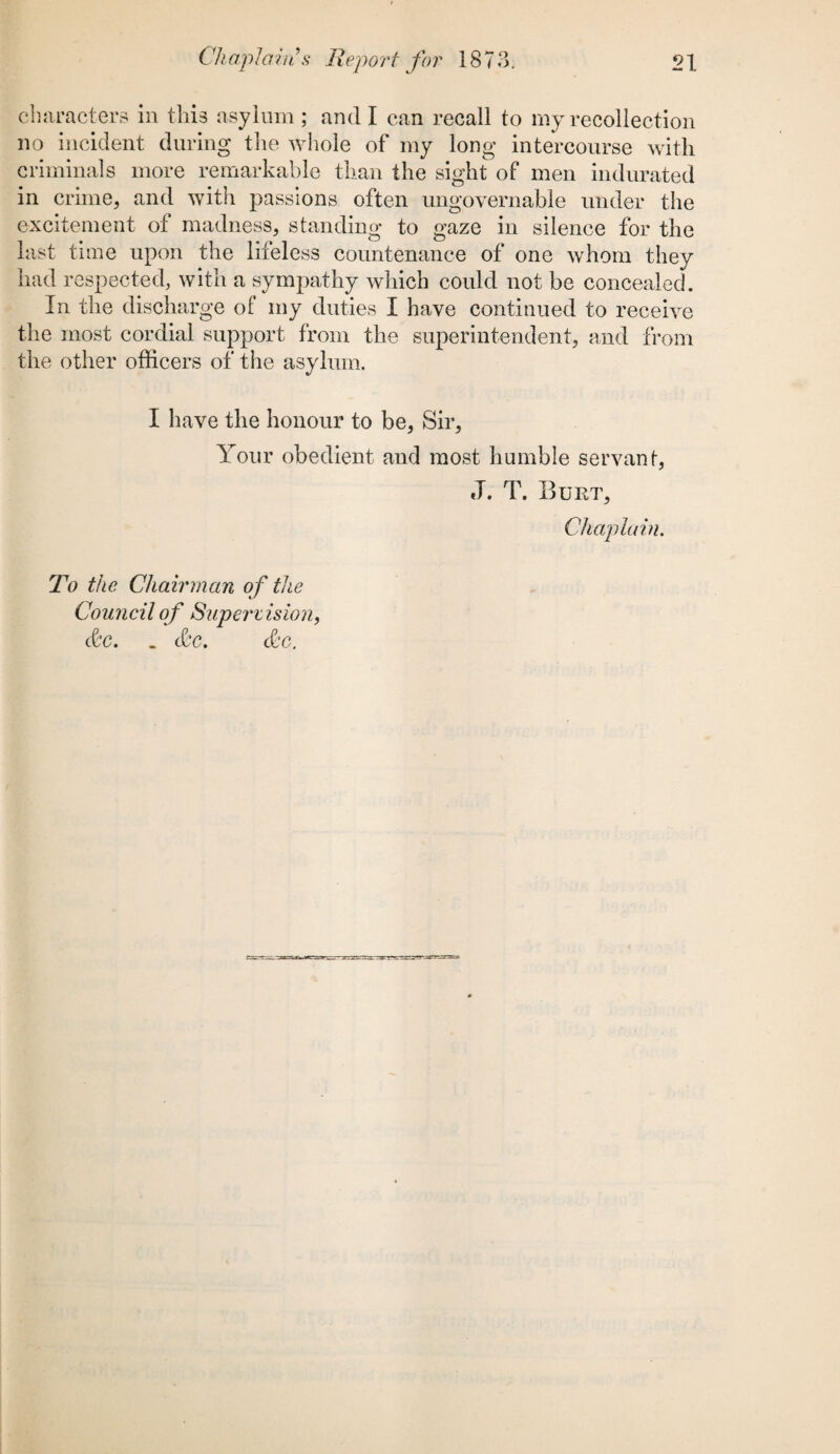 characters in this asylum ; and I can recall to my recollection no incident during the whole of my long intercourse with criminals more remarkable than the sight of men indurated in crime, and with passions often ungovernable under the excitement of madness, standing to gaze in silence for the last time upon the lifeless countenance of one whom they had respected, with a sympathy which could not be concealed. In the discharge of my duties I have continued to receive the most cordial support from the superintendent, and from the other officers of the asylum. I have the honour to be, Sir, Your obedient and most humble servant, J. T. Burt, Chaplain. To the Chairman of the Council of Supen islon, &c. _ &c. &c.
