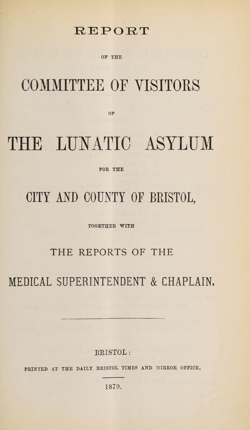 REPORT OP THE COMMITTEE OF VISITORS OF THE LUNATIC ASYLUM FOE THE CITY AND COUNTY OF BRISTOL, TOGETHER WITH THE REPORTS OF THE MEDICAL SUPERINTENDENT & CHAPLAIN. BRISTOL: PRINTED AT THE DAILY BRISTOL TIMES AND MIRROR OEEICE. 1879.