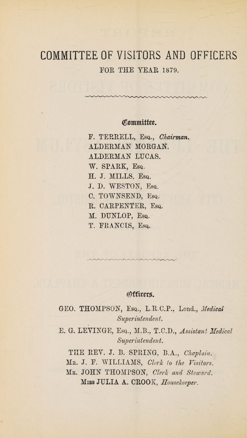 COMMITTEE OF VISITORS AND OFFICERS FOR THE YEAR 1879. (timmittu. F. TERRELL, Esq., Chairman. ALDERMAN MORGAN. ALDERMAN LTJCAS. W. SPARK, Esq. H. ,T. MILLS, Esq. J. D. WESTON, Esq. C. TOWNSEND, Esq. R. CARPENTER, Esq. M. DIJNLOP, Esq. T. FRANCIS, Esq. GEO. THOMPSON, Esq., L.R.C.P., Lond., Medical Superintendent. E. G. LEYINGE, Esq., M.B., T.C.D., Assistant Medical Superintendent. THE REV. I. R. SPRING, B.A., Chaplain. Mr. J. F. WILLIAMS, Cleric to the Visitors. Mr. JOHN THOMPSON, Cleric and Steward. Miss JULIA A. CROOK, Housekeeper.