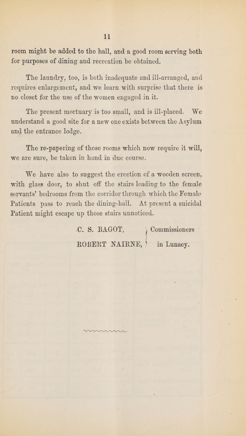 room might be added to the hall, and a good room serving both for purposes of dining and recreation be obtained. The laundry, too, is both inadequate and ill-arranged, and requires enlargement, and we learn with surprise that there is no closet for the use of the women engaged in it. The present mortuary is too small, and is ill-placed. We understand a good site for a new one exists between the Asylum and the entrance lodge. The re-papering of those rooms which now require it will, we are sure, be taken in hand in due course. We have also to suggest the erection of a wooden screen, with glass door, to shut off the stairs leading to the female servants’ bedrooms from the corridor through which the Female Patients pass to reach the dining-hall. At present a suicidal Patient might escape up those stairs unnoticed. C. S. BAGQT, i Commissioners ROBERT E1AIRNE, ) in Lunacy.