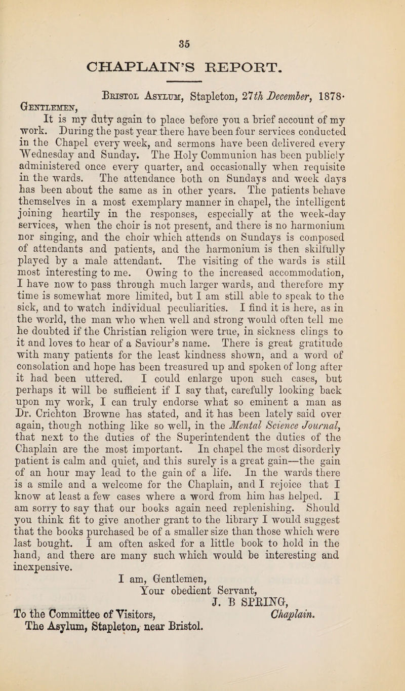 CHAPLAIN'S EEPORT. Bristol Asylum:, Stapleton, 27th December, 1878* Gentlemen-, It is my duty again to place before you a brief account of my work. During the past year there have been four services conducted in the Chapel every week, and sermons have been delivered every Wednesday and Sunday. The Holy Communion has been publicly administered once every quarter, and occasionally when requisite in the wards. The attendance both on Sundays and week days has been about the same as in other years. The patients behave themselves in a most exemplary manner in chapel, the intelligent joining heartily in the responses, especially at the week-day services, when the choir is not present, and there is no harmonium nor singing, and the choir which attends on Sundays is composed of attendants and patients, and the harmonium is then skilfully played by a male attendant. The visiting of the wards is still most interesting to me. Owing to the increased accommodation, I have now to pass through much larger wards, and therefore my time is somewhat more limited, but I am still able to speak to the sick, and to watch individual peculiarities. I find it is here, as in the world, the man who when well and strong would often tell me he doubted if the Christian religion were true, in sickness clings to it and loves to hear of a Saviour’s name. There is great gratitude with many patients for the least kindness shown, and a word of consolation and hope has been treasured up and spoken of long after it had been uttered. I could enlarge upon such cases, but perhaps it will be sufficient if I say that, carefully looking back upon my work, I can truly endorse what so eminent a man as Dr. Crichton Browne has stated, and it has been lately said over again, though nothing like so well, in the Mental Science Journal, that next to the duties of the Superintendent the duties of the Chaplain are the most important. In chapel the most disorderly patient is calm and quiet, and this surely is a great gain—the gain of an hour may lead to the gain of a life. In the wards there is a smile and a welcome for the Chaplain, and I rejoice that I know at least a few cases where a word from him has helped. I am sorry to say that our books again need replenishing. Should you think fit to give another grant to the library I would suggest that the books purchased be of a smaller size than those which were last bought. I am often asked for a little book to hold in the hand, and there are many such which would be interesting and inexpensive. I am, Gentlemen, Your obedient Servant, J. B SPRING, To the Committee of Visitors, Chaplain. The Asylum, Stapleton, near Bristol.