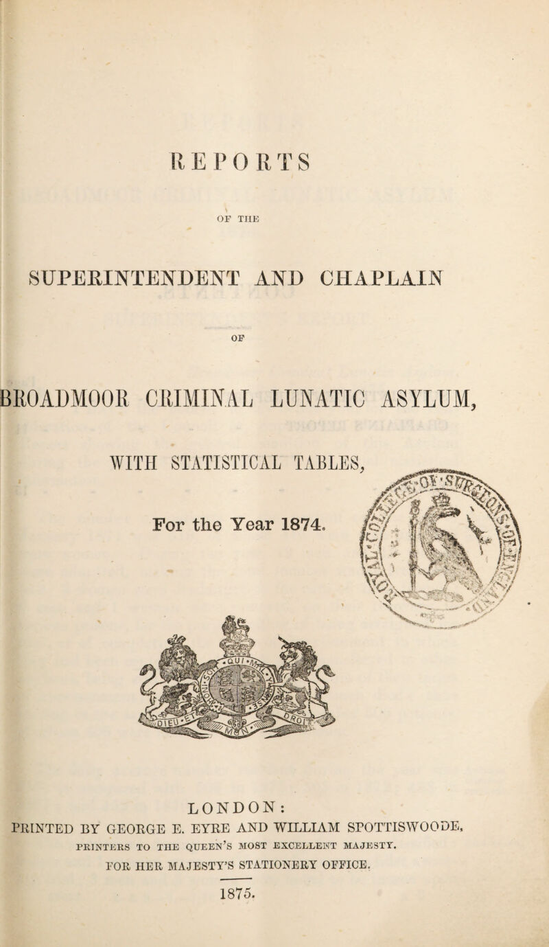 OF TIIE SUPERINTENDENT AND CHAPLAIN BROADMOOR CRIMINAL LUNATIC ASYLUM, LONDON: PRINTED BY GEORGE E. EYKE AND WILLIAM SPOTTISWOODE, PRINTERS TO THE QUEEN’S MOST EXCELLENT MAJESTY. TOR HER MAJESTY’S STATIONERY OFFICE. 1875.