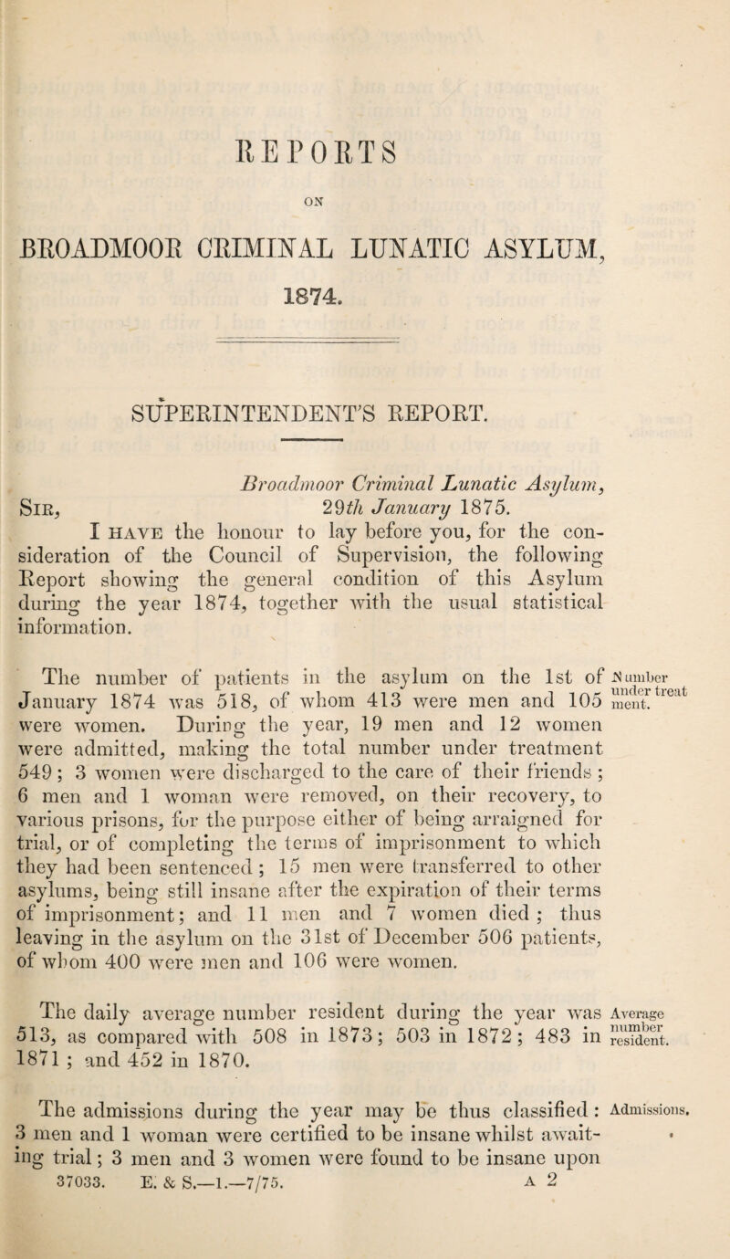 REPORTS ON BROADMOOR CRIMINAL LUNATIC ASYLUM, 1874, SUPERINTENDENT'S REPORT. Broadmoor Criminal Lunatic Asylum, Sir, 29th January 1875. I have the honour to lay before you, for the con¬ sideration of the Council of Supervision, the following Report showing the general condition of this Asylum during the year 1874, together with the usual statistical information. \ The number of patients in the asylum on the 1st of dumber January 1874 was 518, of whom 413 were men and 105 m^nttr<Mt were women. During the year, 19 men and 12 women were admitted, making the total number under treatment 549; 3 women were discharged to the care of their friends ; 6 men and 1 woman were removed, on their recovery, to various prisons, for the purpose either of being arraigned for trial, or of completing the terms of imprisonment to which they had been sentenced ; 15 men were transferred to other asylums, being still insane after the expiration of their terms of imprisonment; and 11 men and 7 women died ; thus leaving in the asylum on the 31st of December 506 patients, of whom 400 were men and 106 were women. The daily average number resident during the year was Average 513, as compared with 508 in 1873; 503 in 1872; 483 in resident. 1871 ; and 452 in 1870. The admissions during the year may be thus classified: Admissions. 3 men and 1 woman were certified to be insane whilst await¬ ing trial; 3 men and 3 women were found to be insane upon