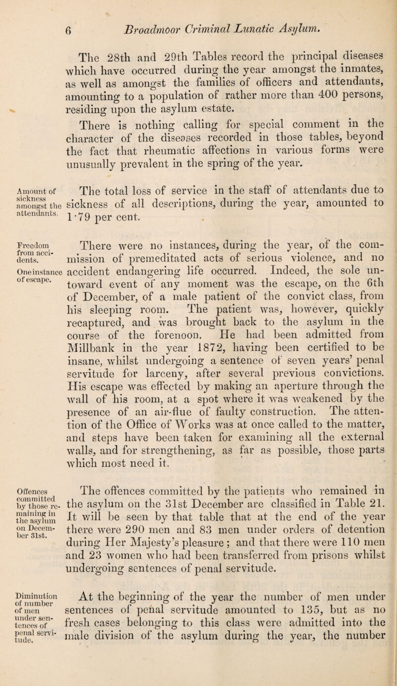 Amount of sickness amongst the attendants, Freedom from acci¬ dents. One instance of escape. Offences committed by those re¬ maining in the asylum on Decem¬ ber 31st. Diminution of number of men under sen¬ tences of penal servi¬ tude. The 28th and 29th Tables record the principal diseases which have occurred during the year amongst the inmates, as well as amongst the families of officers and attendants, amounting to a population of rather more than 400 persons, residing upon the asylum estate. There is nothing calling for special comment in the character of the diseases recorded in those tables, beyond the fact that rheumatic affections in various forms were unusually prevalent in the spring of the year. The total loss of service in the staff of attendants due to sickness of all descriptions, during the year, amounted to 1*79 per cent. There were no instances, during the year, of the com¬ mission of premeditated acts of serious violence, and no accident endangering life occurred. Indeed, the sole un¬ toward event of any moment was the escape, on the 6th of December, of a male patient of the convict class, from his sleeping room. The patient was, however, quickly recaptured, and was brought back to the asylum in the course of the forenoon. He had been admitted from Millbank in the year 1872, having been certified to be insane, whilst undergoing a sentence of seven years’ penal servitude for larceny, after several previous convictions. His escape was effected by making an aperture through the wall of his room, at a spot where it was weakened by the presence of an air-flue of faulty construction. The atten¬ tion of the Office of Works was at once called to the matter, and steps have been taken for examining all the external walls, and for strengthening, as far as possible, those parts which most need it. The offences committed by the patients who remained in the asvlum on the 31st December are classified in Table 21. %/ It will be seen by that table that at the end of the year there were 290 men and 83 men under orders of detention during Her Majesty’s pleasure ; and that there were 110 men and 23 women who had been transferred from prisons whilst undergoing sentences of penal servitude. At the beginning of the year the number of men under sentences of penal servitude amounted to 135, but as no fresh cases belonging to this class were admitted into the male division of the asylum during the year, the number
