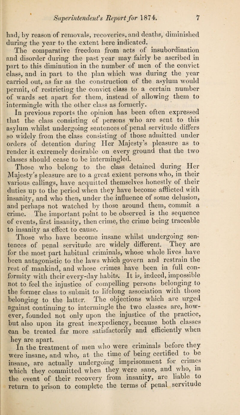 had, by reason of removals, recoveries, and deaths, diminished during the year to the extent here indicated. The comparative freedom from acts of insubordination and disorder during the past year may fairly be ascribed in part to this diminution in the number of men of the convict class, and in part to the plan which was during the year carried out, as far as the construction of the asylum would permit, of restricting the convict class to a certain number of wards set apart for them, instead of allowing them to intermingle with the other class as formerly. In previous reports the opinion has been often expressed that the class consisting of persons who are sent to this asylum whilst undergoing sentences of penal servitude differs so widely from the class consisting of those admitted under orders of detention during Her Majesty’s pleasure as to render it extremely desirable on every ground that the two classes should cease to be intermingled. Those who belong to the class detained during Her Majesty's pleasure are to a great extent persons who, in their various callings, have acquitted themselves honestly of their duties up to the period when they have become afflicted with insanity, and who then, under the influence of some delusion, and perhaps not watched by those around them, commit a crime. The important point to be observed is the sequence of events, first insanity, then crime, the crime being traceable to insanity as effect to cause. Those who have become insane whilst undergoing sen¬ tences of penal servitude are widely different. They are for the most part habitual criminals, whose whole lives have been antagonistic to the laws which govern and restrain the rest of mankind, and whose crimes have been in full con¬ formity with their every-day habits. It is, indeed, impossible not to feel the injustice of compelling persons belonging to the former class to submit to lifelong association with those belonging to the latter. The objections which are urged against continuing to intermingle the two classes are, how¬ ever, founded not only upon the injustice of the practice, but also upon its great inexpediency, because both classes can be treated far more satisfactorily and efficiently when hey are apart. In the treatment of men who were criminals before they were insane, and who, at the time of being certified to be insane, are actually undergoing imprisonment for crimes which they committed when they were sane, and who, in the event of their recovery from insanity, are liable to return to prison to complete the terms of penal servitude