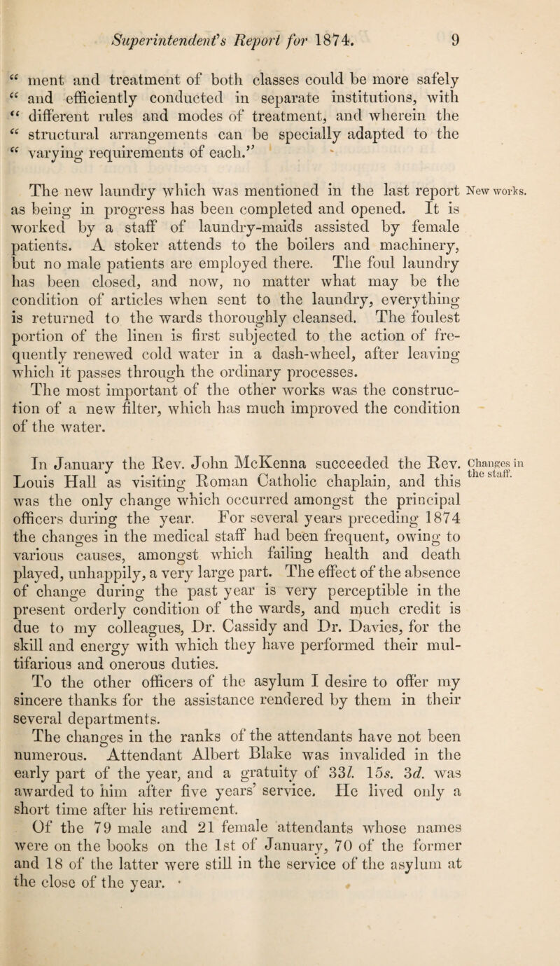cc ment and treatment of both classes could be more safely “ and efficiently conducted in separate institutions, with “ different rules and modes of treatment, and wherein the “ structural arrangements can be specially adapted to the “ varying requirements of each.” The new laundry which was mentioned in the last report New works, as being in progress has been completed and opened. It is worked by a staff of laundry-maids assisted by female patients. A stoker attends to the boilers and machinery, but no male patients are employed there. The foul laundry has been closed, and now, no matter what may be the condition of articles when sent to the laundry, everything is returned to the wards thoroughly cleansed. The foulest portion of the linen is first subjected to the action of fre¬ quently renewed cold water in a dash-wheel, after leaving which it passes through the ordinary processes. The most important of the other works was the construc¬ tion of a new filter, which has much improved the condition of the water. In January the Rev. John McKenna succeeded the Rev. changes in Louis Hall as visiting Roman Catholic chaplain, and this thcsUfL was the only change which occurred amongst the principal officers during the year. For several years preceding 1874 the changes in the medical staff had been frequent, owing to various causes, amongst which failing health and death played, unhappily, a very large part. The effect of the absence of change during the past year is very perceptible in the present orderly condition of the wards, and much credit is due to my colleagues, Dr. Cassidy and Dr. Davies, for the skill and energy with which they have performed their mul¬ tifarious and onerous duties. To the other officers of the asylum I desire to offer my sincere thanks for the assistance rendered by them in their several departments. The changes in the ranks of the attendants have not been numerous. Attendant Albert Blake was invalided in the early part of the year, and a gratuity of 33/. 15s. 3d. was awarded to him after five years’ service. He lived only a short time after his retirement. Of the 79 male and 21 female attendants whose names were on the books on the 1st of January, 70 of the former and 18 of the latter were still in the service of the asylum at the close of the year. *