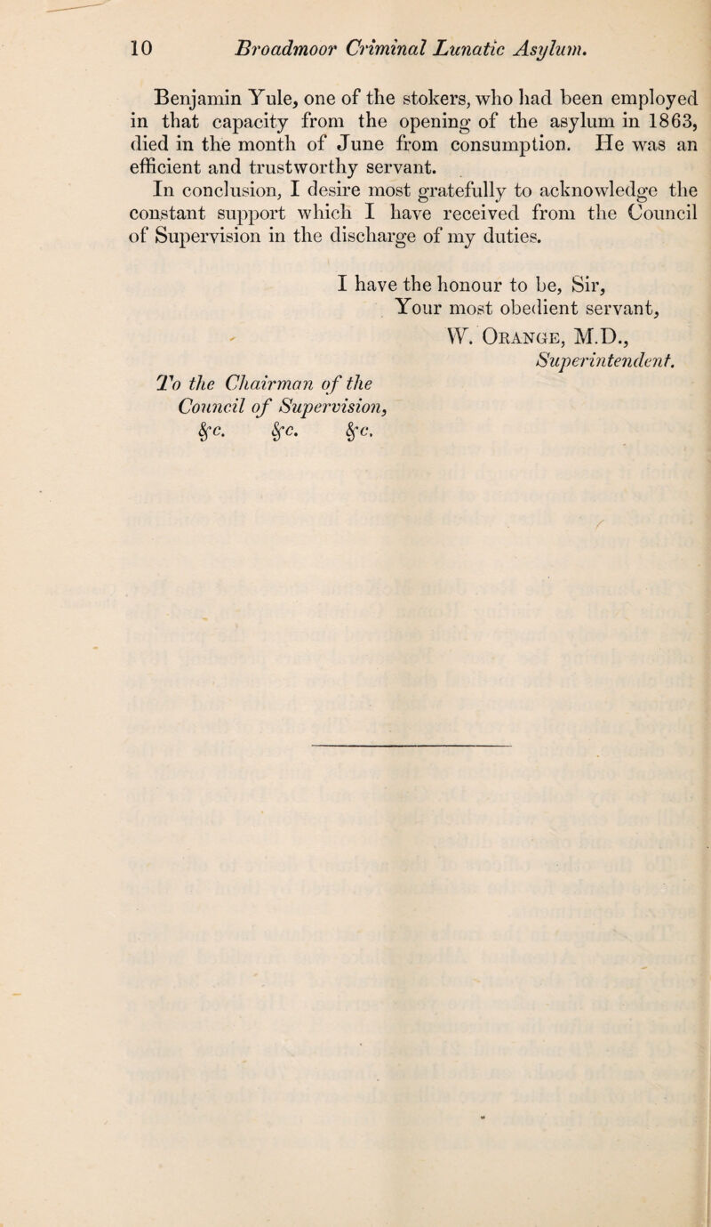 Benjamin Yule, one of the stokers, who had been employed in that capacity from the opening of the asylum in 1863, died in the month of June from consumption. He was an efficient and trustworthy servant. In conclusion, I desire most gratefully to acknowledge the constant support which I have received from the Council of Supervision in the discharge of my duties. I have the honour to be, Sir, Your most obedient servant, W. Orange, M.D., Superintendent. To Hlg Chairman of the Council of Supervision, 8fc. fyc. Sfc,