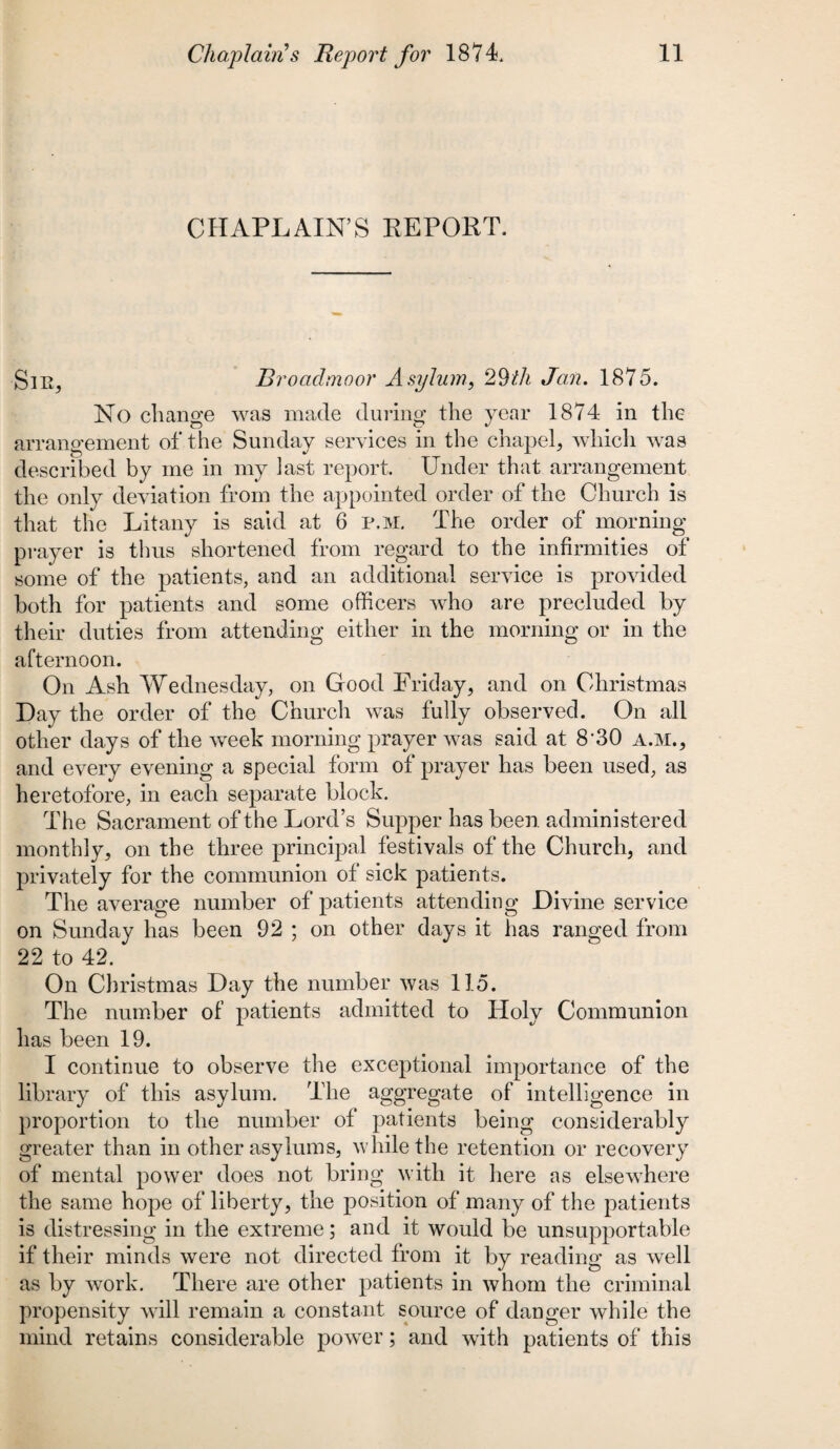 CHAPLAIN’S REPORT. Sir, Broadmoor Asylum, 29/fA Jan. 1875. No change was made during the year 1874 in the arrangement of the Sunday services in the chapel, which was f***) v described by me in my last report. Under that arrangement the only deviation from the appointed order of the Church is that the Litany is said at 6 p.M. The order of morning prayer is thus shortened from regard to the infirmities of some of the patients, and an additional service is provided both for patients and some officers who are precluded by their duties from attending either in the morning or in the afternoon. On Ash Wednesday, on Good Friday, and on Christmas Day the order of the Church was fully observed. On all other days of the week morning prayer was said at 8‘30 a.m., and every evening a special form of prayer has been used, as heretofore, in each separate block. The Sacrament of the Lord’s Supper has been, administered monthly, on the three principal festivals of the Church, and privately for the communion of sick patients. The average number of patients attending Divine service on Sunday has been 92 ; on other days it has ranged from 22 to 42. On Christmas Day the number was 115. The number of patients admitted to Holy Communion has been 19. I continue to observe the exceptional importance of the library of this asylum. The aggregate of intelligence in proportion to the number of patients being considerably greater than in other asylums, while the retention or recovery of mental power does not bring with it here as elsewhere the same hope of liberty, the position of many of the patients is distressing in the extreme; and it would be unsupportable if their minds were not directed from it by reading as well as by work. There are other patients in whom the criminal propensity will remain a constant source of danger while the mind retains considerable power; and with patients of this
