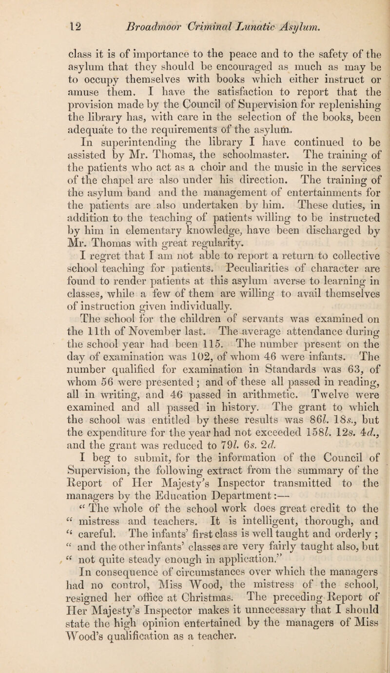 class it is of importance to the peace and to the safety of the asylum that they should be encouraged as much as may be to occupy themselves with books which either instruct or amuse them. I have the satisfaction to report that the provision made by the Counci] of Supervision for replenishing the library has, with care in the selection of the books, been adequate to the requirements of the asylum. In superintending the library I have continued to be assisted by Mr. Thomas, the schoolmaster. The training of the patients who act as a choir and the music in the services of the chapel are also under his direction. The training of the asylum band and the management of entertainments for the patients are also undertaken by him. These duties, in addition to the teaching of patients willing to be instructed by him in elementary knowledge, have been discharged by Mr. Thomas with great regularity. I regret that I am not able to report a return to collective school teaching for patients. Peculiarities of character are found to render patients at this asylum averse to learning in classes, while a few of them are willing to avail themselves of instruction given individually. The school for the children of servants was examined on the 11th of November last. The average attendance during the school year had been 115. The number present on the day of examination was 102, of whom 46 were infants. The number qualified for examination in Standards was 63, of whom 56 were presented ; and of these all passed in reading, all in writing, and 46 passed in arithmetic. Twelve were examined and all passed in history. The grant to which the school was entitled by these results was 8 61. 18s., but the expenditure for the year had not exceeded 158/. 12s. 4d.} and the grant was reduced to 79/. 6s. 2d. I beg to submit, for the information of the Council of Supervision, the following extract from the summary of the Report of Her Majesty's Inspector transmitted to the managers by the Education Department:— “ The whole of the school work does great credit to the “ mistress and teachers. It is intelligent, thorough, and “ careful. The infants' first class is well taught and orderly ; “ and the other infants’ classes are very fairly taught also, but “ not quite steady enough in application.” In consequence of circumstances over which the managers had no control, Miss Wood, the mistress of the school, resigned her office at Christmas. The preceding Report of Her Majesty’s Inspector makes it unnecessary that I should state the high opinion entertained by the managers of Miss Wood’s qualification as a teacher.