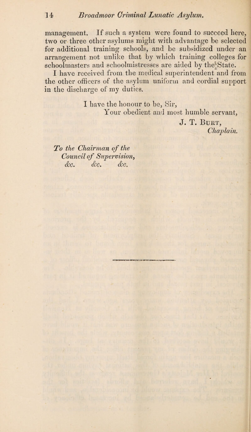 management. If such a system were found to succeed here, two or three other asylums might with advantage be selected for additional training schools, and be subsidized under an arrangement not unlike that by which training colleges for schoolmasters and schoolmistresses are aided by the;State. I have received from the medical superintendent and from the other officers of the asylum uniform and cordial support in the discharge of my duties. I have the honour to be, Sir, Your obedient and most humble servant, tl. T. Bukt, Chaplain. To the Chairman of the Council of Supervision, dec. dec. dec.