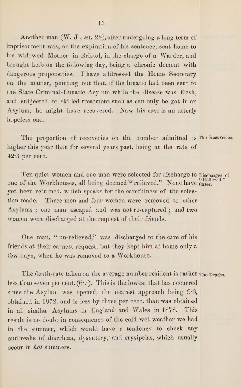 Another man (W. J., set, 28), after undergoing a long term of imprisonment was, on the expiration of his sentence, sent home to his widowed Mother in Bristol, in the charge of a Warder, and brought heib on the following day, being a chronic dement with dangerous propensities. I have addressed the Home Secretary on the matter, pointing out that, if the lunatic had been sent to the State Criminal-Lunatic Asylum while the disease was fresh, and subjected to skilled treatment such as can only be got in an Asylum, he might have recovered. Now his case is an utterly hopeless one. The proportion of recoveries on the number admitted is The Recoveries, higher this year than for several years past, being at the rate of 42*3 per cent. Ten quiet women and one man were selected for discharge to one of the Workhouses, all being deemed “ relieved.” None have yet been returned, which speaks for the carefulness of the selec¬ tion made. Three men and four women were removed to other Asylums ; one man escaped and was not re-captured ; and two women were discharged at the request of their friends. Discharges of “Relieved ” Cases. One man, “ un-relieved,” was discharged to the care of his friends at their earnest request, but they kept him at home only a few days, when he was removed to a Workhouse. The death-rate taken on the average number resident is rather The Deaths, less than seven per cent. (6‘7). This is the lowest that has occurred since the Asylum was opened, the nearest approach being 9*6, obtained in 1872, and is less by three per cent, than was obtained in all similar Asylums in England and Wales in 1878. This result is no doubt in consequence of the cold wret weather we had in the summer, which would have a tendency to check any outbreaks of diarrhoea, dysentery,' and erysipelas, Avliich usually occur in hot summers.