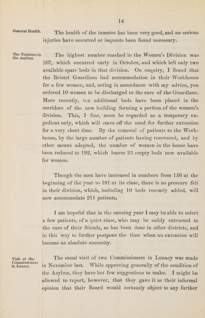 General Health. The Numbers in the Asylum. Visit of the Commissioners in Lunacy. The health of the inmates has been very good, and no serious injuries have occurred or inquests been found necessary. The highest number reached in the Women’s Division was 207, which occurred early in October, and which left only two available spare beds in that division. On enquiry, I found that the Bristol Guardians had accommodation in their Workhouse for a few women, and, acting in accordance with my advice, you ordered 10 women to be discharged to the care of the Guardians. More recently, ten additional beds have been placed in the corridors of the new building forming a portion of the women’s division. This, I fear, must be regarded as a temporary ex¬ pedient only, which will stave off the need for further extension for a very short time. By the removal of patients to the Work- house, by the large number of patients having recovered, and by other means adopted, the number of women in the house have been reduced to 192, which leaves 25 empty beds now available for women. Though the men have increased in numbers from 156 at the beginning of the year to 181 at its close, there is no pressure felt in their division, which, including 10 beds recently added, will now accommodate 211 patients. I am hopeful that in the ensuing year I may be able to select a few patients, of a quiet class, who may be safely entrusted to the care of their friends, as has been done in other districts, and in this way to further postpone the time when an extension will become an absolute necessity. The usual visit of two Commissioners in Lunacy was made in November last. While approving generally of the condition of the Asylum, they have but few suggestions to make. I might be allowed to report, however, that they gave it as their informal opinion that their Board would seriously object to any further