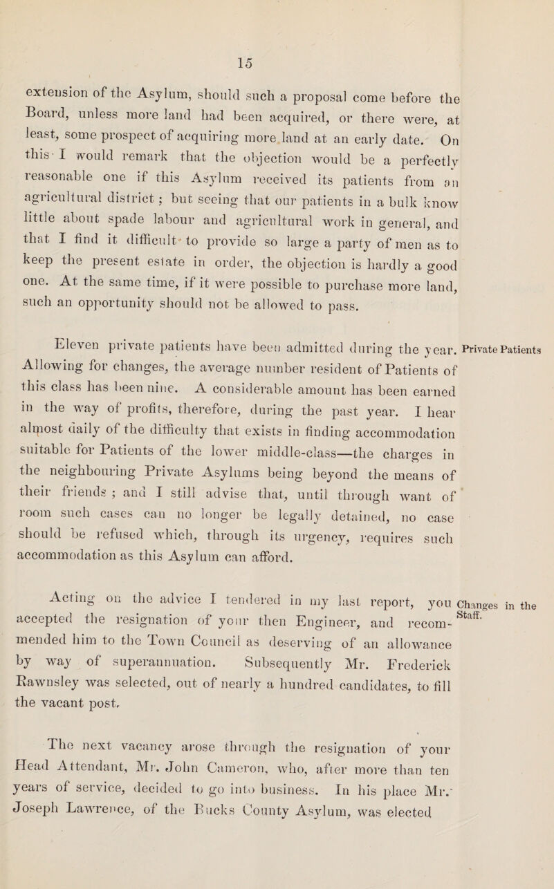 extension of the Asylum, should such a proposal come before the Board, unless more land had been acquired, or there were, at least, some prospect of acquiring more land at an early date. On this-I would remark that the objection would be a perfectly leasonable one if this Asylum received its patients from an agricultural district; but seeing that our patients in a bulk know little about spade labour and agricultural work in general, and that I find it difficult -to provide so large a party of men as to keep the present estate in order, the objection is hardly a good one. At the same time, if it were possible to purchase more land, such an opportunity should not be allowed to pass. Eleven piivate patients have been admitted during the year. Private Patients Allowing for changes, the average number resident of Patients of this class has been nine. A considerable amount has been earned in the way of profits, therefore, during the past year. I hear alrpost daily of the difficulty that exists in finding accommodation suitable foi Patients of the lower middle-class—the charges in O the neighbouring Private Asylums being beyond the means of their friends ; and I still advise that, until through want of room such cases can no longer be legally detained, no case should be refused which, through its urgency, requires such accommodation as this Asylum can afford. Acting on the advice I tendered in my last report, you Changes in the accepted the resignation of your then Engineer, and recom-Staff' mended him to the Town Council as deserving of an allowance by way of superannuation. Subsequently Mr. Frederick Rawnsley was selected, out of nearly a hundred candidates, to fill the vacant post. The next vacancy arose through the resignation of your Head Attendant, Mr. John Cameron, who, after more than ten years of service, decided to go into business. In his place Mr. Joseph Lawrence, of the Bucks County Asylum, was elected