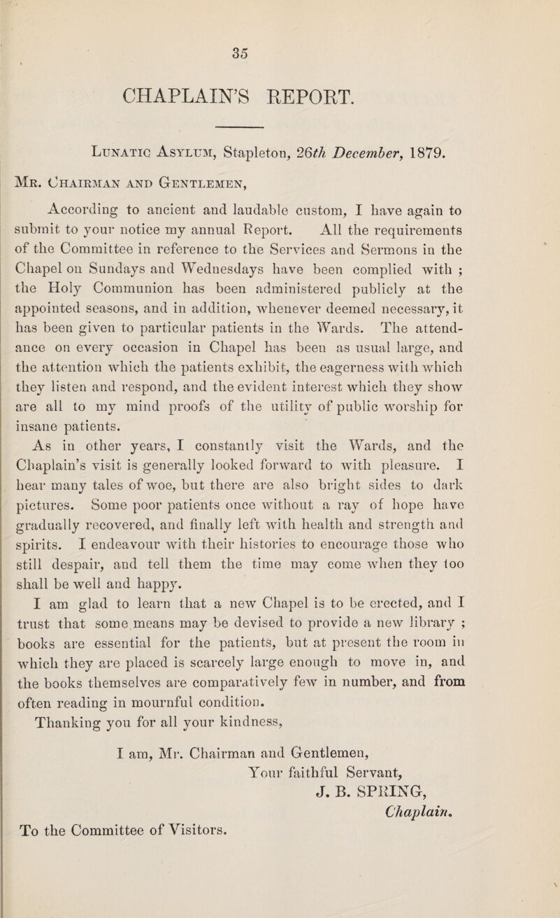 CHAPLAIN’S REPORT. Lunatic Asylum, Stapleton, 26th December, 1879. Mr. Chairman and Gentlemen, According to ancient and laudable custom, I have again to submit to your notice my annual Report. All the requirements of the Committee in reference to the Services and Sermons in the Chapel on Sundays and Wednesdays have been complied with ; the Holy Communion has been administered publicly at the appointed seasons, and in addition, whenever deemed necessary, it has been given to particular patients in the Wards. The attend¬ ance on every occasion in Chapel has been as usual large, and the attention which the patients exhibit, the eagerness with which they listen and respond, and the evident interest which they show are all to my mind proofs of the utility of public worship for insane patients. As in other years, I constantly visit the Wards, and the Chaplain’s visit is generally looked forward to with pleasure. I hear many tales of woe, but there are also bright sides to dark pictures. Some poor patients once without a ray of hope have gradually recovered, and finally left with health and strength and spirits. I endeavour with their histories to encourage those who still despair, and tell them the time may come when they too shall be well and happy. I am glad to learn that a new Chapel is to be erected, and I trust that some means may be devised to provide a new library ; books are essential for the patients, but at present the room in which they are placed is scarcely large enough to move in, and the books themselves are comparatively few in number, and from often reading in mournful condition. Thanking you for all your kindness, I am, Mr. Chairman and Gentlemen, Your faithful Servant, J. B. SPRING, Chaplain. To the Committee of Visitors.