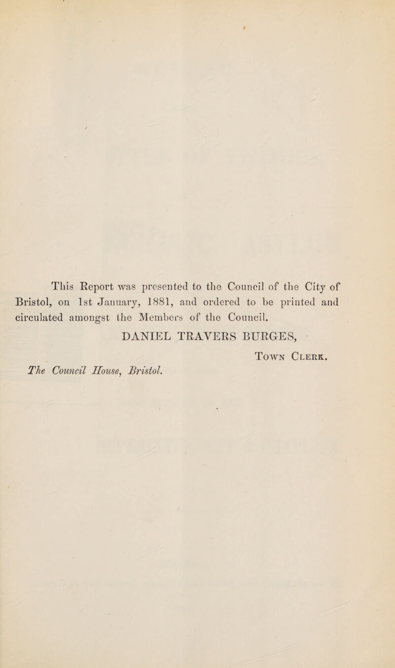 This Report was presented to the Council of the City of Bristol, on 1st January, 1881, and ordered to be printed and circulated amongst the Members of the Council. DANIEL TRAVERS BURGES, The Council House, Bristol. Town Clerk.