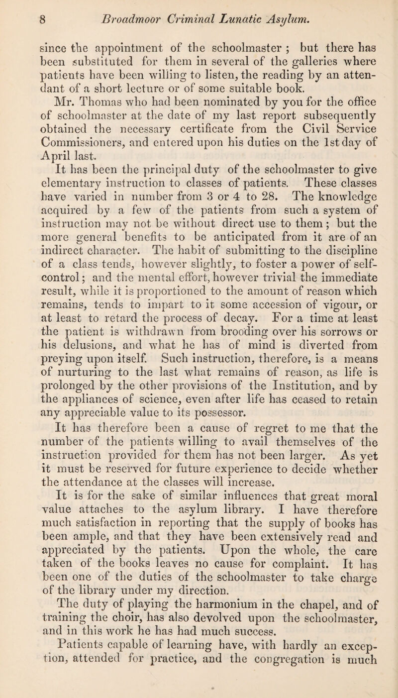 since the appointment of the schoolmaster ; but there has been substituted for them in several of the galleries where patients have been willing to listen, the reading by an atten¬ dant of a short lecture or of some suitable book. Mr. Thomas who had been nominated by you for the office of schoolmaster at the date of my last report subsequently obtained the necessary certificate from the Civil Service Commissioners, and entered upon his duties on the 1st day of April last. It has been the principal duty of the schoolmaster to give elementary instruction to classes of patients. These classes have varied in number from 3 or 4 to 28. The knowledge acquired by a few of the patients from such a system of instruction may not be without direct use to them; but the more general benefits to be anticipated from it are of an indirect character. The habit of submitting to the discipline of a class tends, however slightly, to foster a power of self- control; and the mental effort, however trivial the immediate result, while it is proportioned to the amount of reason which remains, tends to impart to it some accession of vigour, or at least to retard the process of decay. For a time at least the patient is withdrawn from brooding over his sorrows or his delusions, and what he has of mind is diverted from preying upon itself. Such instruction, therefore, is a means of nurturing to the last what remains of reason, as life is prolonged by the other provisions of the Institution, and by the appliances of science, even after life has ceased to retain any appreciable value to its possessor. It has therefore been a cause of regret to me that the number of the patients willing to avail themselves of the instruction provided for them has not been larger. As yet it must be reserved for future experience to decide whether the attendance at the classes will increase. It is for the sake of similar influences that great moral value attaches to the asylum library. I have therefore much satisfaction in reporting that the supply of books has been ample, and that they have been extensively read and appreciated by the patients. Upon the whole, the care taken of the books leaves no cause for complaint. It has been one of the duties of the schoolmaster to take charge of the library under my direction. The duty of playing the harmonium in the chapel, and of training the choir, has also devolved upon the schoolmaster, and in this work he has had much success. Patients capable of learning have, with hardly an excep¬ tion, attended for practice, and the congregation is much