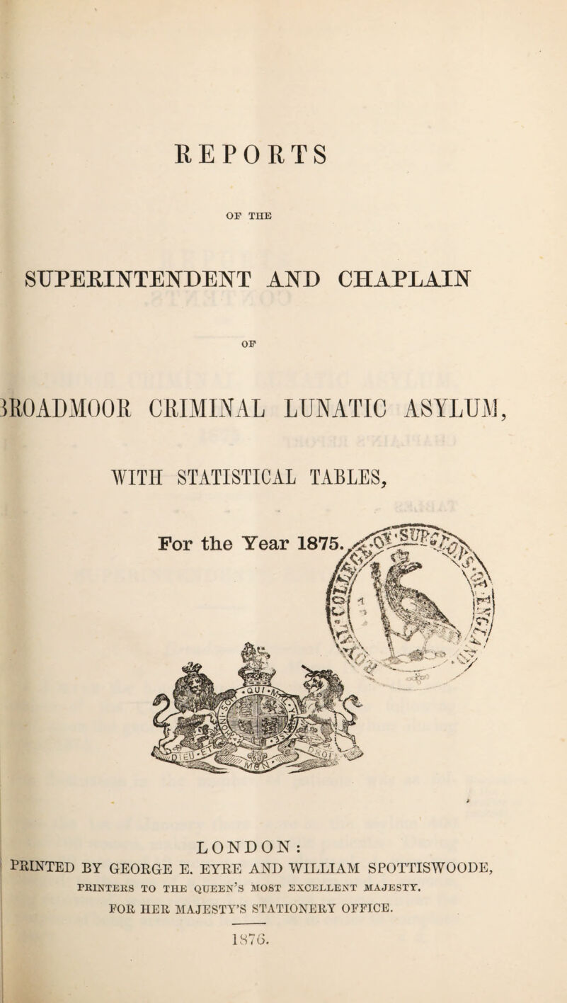 REPORTS OF THE SUPERINTENDENT AND CHAPLAIN OF mOADMOOR CRIMINAL LUNATIC ASYLUM, WITH STATISTICAL TABLES, LONDON: PRINTED BY GEORGE E. EYRE AND WILLIAM SPOTTISWOODE, PRINTERS TO THE QUEEN’S MOST EXCELLENT MAJESTY. EOR HER MAJESTY’S STATIONERY OFEICE. 1876.