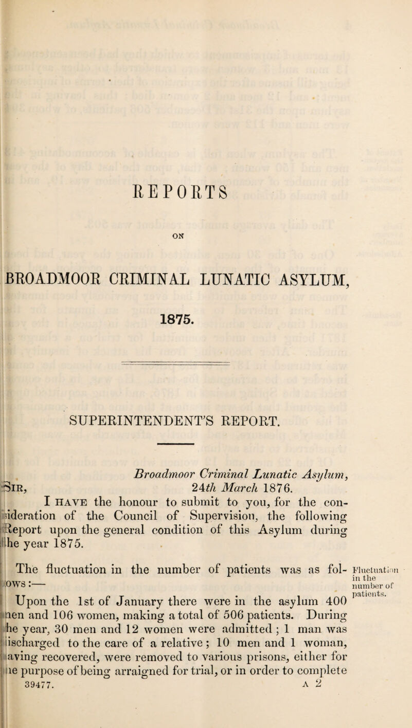 ON BROADMOOR CRIMINAL LUNATIC ASYLUM, 1875. SUPERINTENDENT’S REPORT. Broadmoor Criminal Lunatic Asylum, ■Sir, 24th March 1876. I HAVE the honour to submit to you, for the con- | ^deration of the Council of Supervision, the following f Report upon the general condition of this Asylum during : he year 1875. The fluctuation in the number of patients was as fol- ! ows:— Upon the 1st of January there were in the asylum 400 nen and 106 women, making a total of 506 patients. During he year, 30 men and 12 women were admitted ; 1 man was discharged to the care of a relative; 10 men and 1 woman, aving recovered, were removed to various prisons, either for ne purpose of being arraigned for trial, or in order to complete 39477. A 2 Fluctuation in the number of patients.