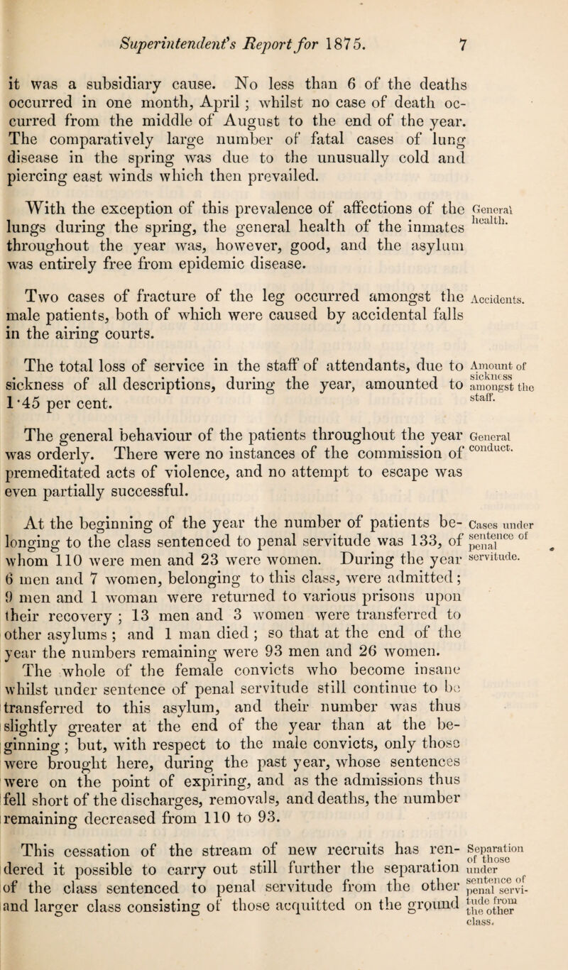 it was a subsidiary cause. No less than 6 of the deaths occurred in one month, April ; whilst no case of death oc¬ curred from the middle of August to the end of the year. The comparatively large number of fatal cases of lung disease in the spring was due to the unusually cold and piercing east winds which then prevailed. With the exception of this prevalence of affections of the General lungs during the spring, the general health of the inmates hualth‘ throughout the year was, however, good, and the asylum was entirely free from epidemic disease. Two cases of fracture of the leg occurred amongst the Accidents, male patients, both of which were caused by accidental falls in the airing courts. The total loss of service in the staff of attendants, due to Amount of sickness of all descriptions, during the year, amounted to amongst the 1*45 per cent. staIh The general behaviour of the patients throughout the year General was orderly. There were no instances of the commission of couduct- premeditated acts of violence, and no attempt to escape was even partially successful. At the beginning of the year the number of patients be- Cases under longing to the class sentenced to penal servitude was 133, of p^T00 oi whom 110 were men and 23 were women. During the year servitude. 6 men and 7 women, belonging to this class, were admitted; 9 men and 1 woman were returned to various prisons upon their recovery ; 13 men and 3 women were transferred to other asylums ; and 1 man died ; so that at the end of the year the numbers remaining were 93 men and 26 women. The whole of the female convicts who become insane whilst under sentence of penal servitude still continue to be transferred to this asylum, and their number was thus slightly greater at the end of the year than at the be¬ ginning ; but, with respect to the male convicts, only those were brought here, during the past year, whose sentences wTere on the point of expiring, and as the admissions thus fell short of the discharges, removals, and deaths, the number remaining decreased from 110 to 93. This cessation of the stream of new recruits has ren- Separation dered it possible to carry out still further the separation under of the class sentenced to penal servitude from the other pe^aV'S-vi¬ and larger class consisting of those acquitted on the ground ^dcotfi^J class.