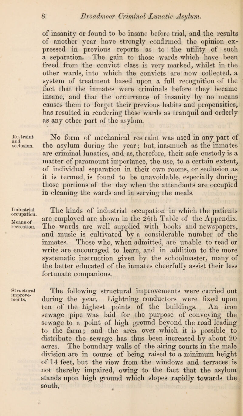 Restraint and seclusion. Industrial occupation. Means of recreation. Structural improve¬ ments. of insanity or found to be insane before trial, and the results of another year have strongly confirmed the opinion ex¬ pressed in previous reports as to the utility of such a separation. The gain to those wards which have been freed from the convict class is very marked, whilst in the other wards, into which the convicts are now collected, a system of treatment based upon a full recognition of the fact that the inmates were criminals before they became insane, and that the occurrence of insanity by no means causes them to forget their previous habits and propensities, has resulted in rendering those wards as tranquil and orderly as any other part of the asylum. No form of mechanical restraint was used in any part of the asylum during the year; but, inasmuch as the inmates are criminal lunatics, and as, therefore, their safe custody is a matter of paramount importance, the use, to a certain extent, of individual separation in their own rooms, or seclusion as it is termed, is found to be unavoidable, especially during those portions of the day when the attendants are occupied in cleaning the wards and in serving the meals. The kinds of industrial occupation in which the patients are employed are shown in the 26th Table of the Appendix. The wards are well supplied with books and newspapers, and music is cultivated by a considerable number of the inmates. Those who, when admitted, are unable to read or write are encouraged to learn, and in addition to the more systematic instruction given by the schoolmaster, many of the better educated of the inmates cheerfully assist their less fortunate companions. The following structural improvements were carried out during the year. Lightning conductors wrere fixed upon ten of the highest points of the buildings. An iron sewage pipe was laid for the purpose of conveying the sewage to a point of high ground beyond the road leading to the farm; and the area over which it is possible to distribute the sewage has thus been increased by about 20 acres. The boundary walls of the airing courts in the male division are in course of being raised to a minimum height of 14 feet, but the view from the windows and terraces is not thereby impaired, owing to the fact that the asylum stands upon high ground which slopes rapidly towards the south.