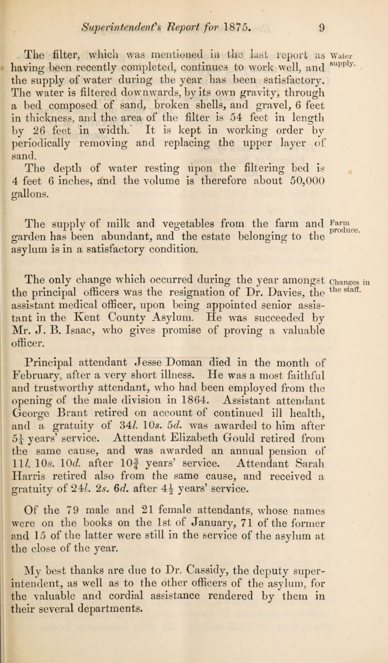 The filter, which was mentioned in the last report as having been recently completed, continues to work well, and the supply of water during the year has been satisfactory. The water is filtered downwards, by its own gravity, through a bed composed of sand, broken shells, and gravel, 6 feet in thickness, and the area of the filter is 54 feet in length by 26 feet in width.’ It is kept in working order by periodically removing and replacing the upper layer of sand. The depth of water resting upon the filtering bed is 4 feet 6 inches, and the volume is therefore about 50,000 gallons. The supply of milk and vegetables from the farm and garden has been abundant, and the estate belonging to the asylum is in a satisfactory condition. The only change which occurred during the year amongst the principal officers was the resignation of Dr. Davies, the assistant medical officer, upon being appointed senior assis¬ tant in the Kent County Asylum. He was succeeded by Mr. J. B. Isaac, wPo gives promise of proving a valuable officer. Principal attendant Jesse Doman died in the month of February, after a very short illness. He was a most faithful and trustworthy attendant, who had been employed from the opening of the male division in 1864. Assistant attendant George Brant retired on account of continued ill health, and a gratuity of 34/. 10s. 5tZ. was awarded to him after 5J years’ service. Attendant Elizabeth Gould retired from the same cause, and was awarded an annual pension of 11/. 10s. 10d. after lOf years’ service. Attendant Sarah Harris retired also from the same cause, and received a gratuity of 241. 2s. 6d. after 4^ years’ service. Of the 79 male and 21 female attendants, whose names were on the books on the 1st of January, 71 of the former and 15 of the latter were still in the service of the asylum at the close of the year. My best thanks are due to Dr. Cassidy, the deputy super¬ intendent, as well as to the other officers of the asylum, for the valuable and cordial assistance rendered by them in their several departments. Water supply. Farm produce. Changes the staff.