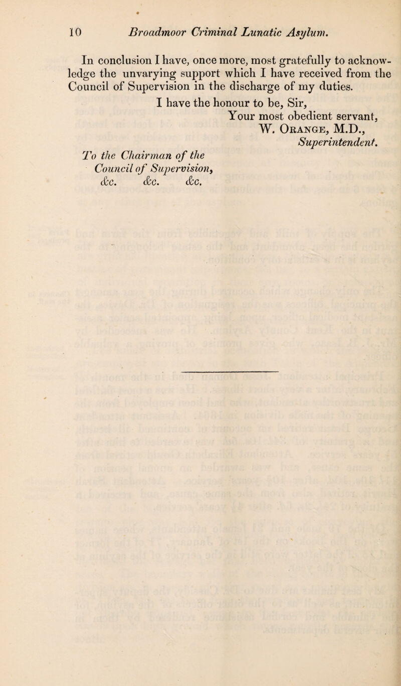 In conclusion I have, once more, most gratefully to acknow¬ ledge the unvarying support which I have received from the Council of Supervision in the discharge of my duties. I have the honour to be, Sir, Your most obedient servant, W. Orange, M.D., Superintendent. To the Chairman of the Council of Supervision, &c. &c. &c.