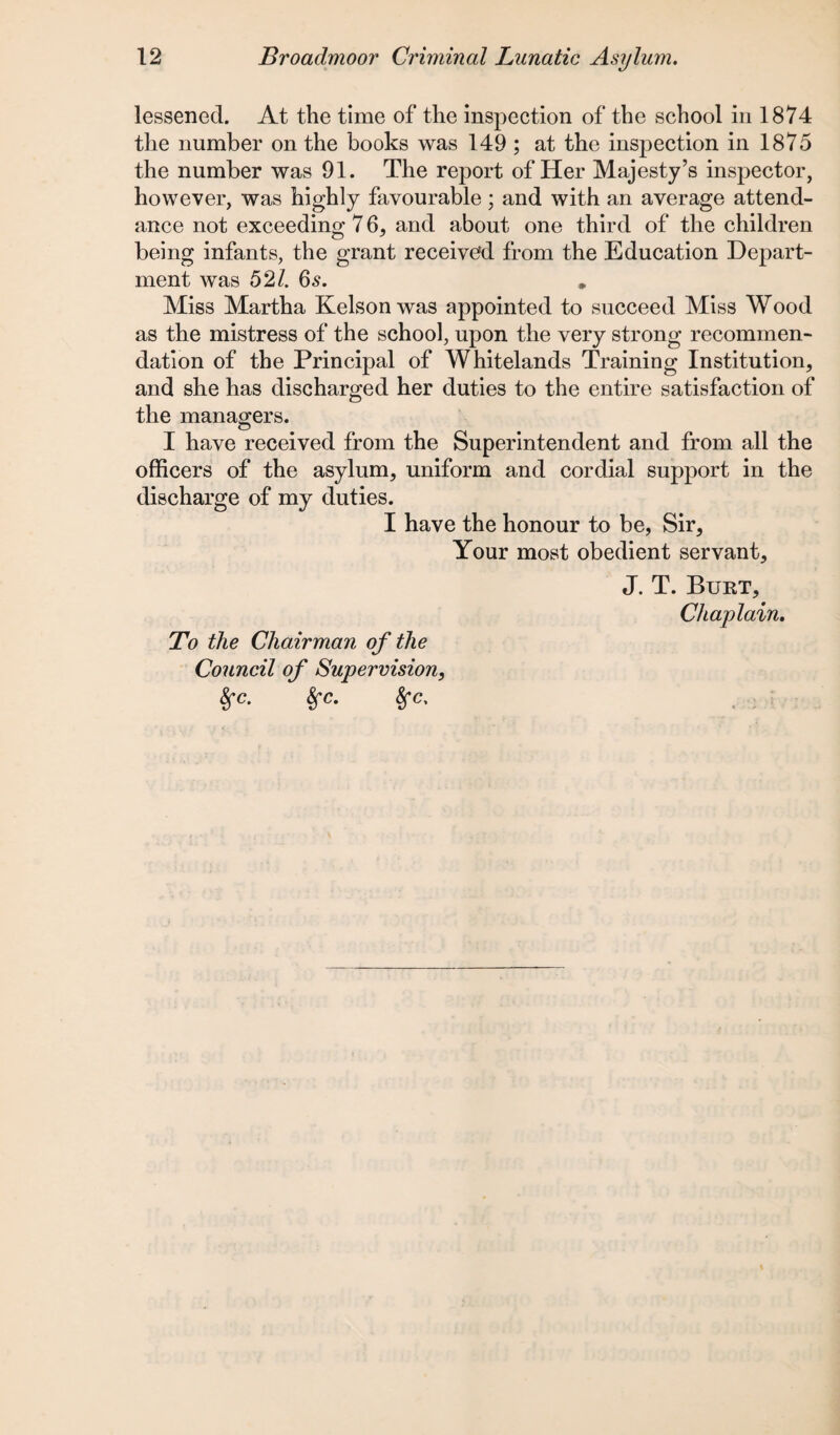 lessened. At the time of the inspection of the school in 1874 the number on the books was 149 ; at the inspection in 1875 the number was 91. The report of Her Majesty’s inspector, however, was highly favourable; and with an average attend¬ ance not exceeding 7 6, and about one third of the children being infants, the grant received from the Education Depart¬ ment was 52/. 6s. Miss Martha Kelson was appointed to succeed Miss Wood as the mistress of the school, upon the very strong recommen¬ dation of the Principal of Whitelands Training Institution, and she has discharged her duties to the entire satisfaction of the managers. I have received from the Superintendent and from all the officers of the asylum, uniform and cordial support in the discharge of my duties. I have the honour to be, Sir, Your most obedient servant, J. T. Burt, Chaplain. To the Chairman of the Council of Supervision, 8fc. 8fc. 8fc,