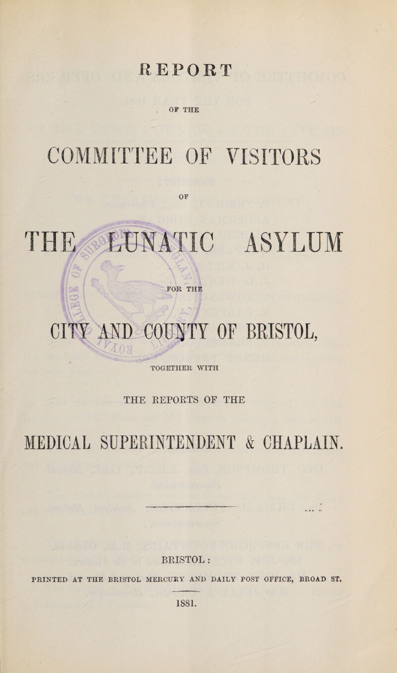 REPORT OF THE COMMITTEE OF VISITORS THE LUNATIC ASYLUM FOR THE CITY AND COUNTY OF BRISTOL, TOGETHER WITH THE REPORTS OF THE MEDICAL SUPERINTENDENT & CHAPLAIN. BRISTOL : PRINTED AT THE BRISTOL MERCURY AND DAILY POST OFFICE, BROAD ST, 1881.