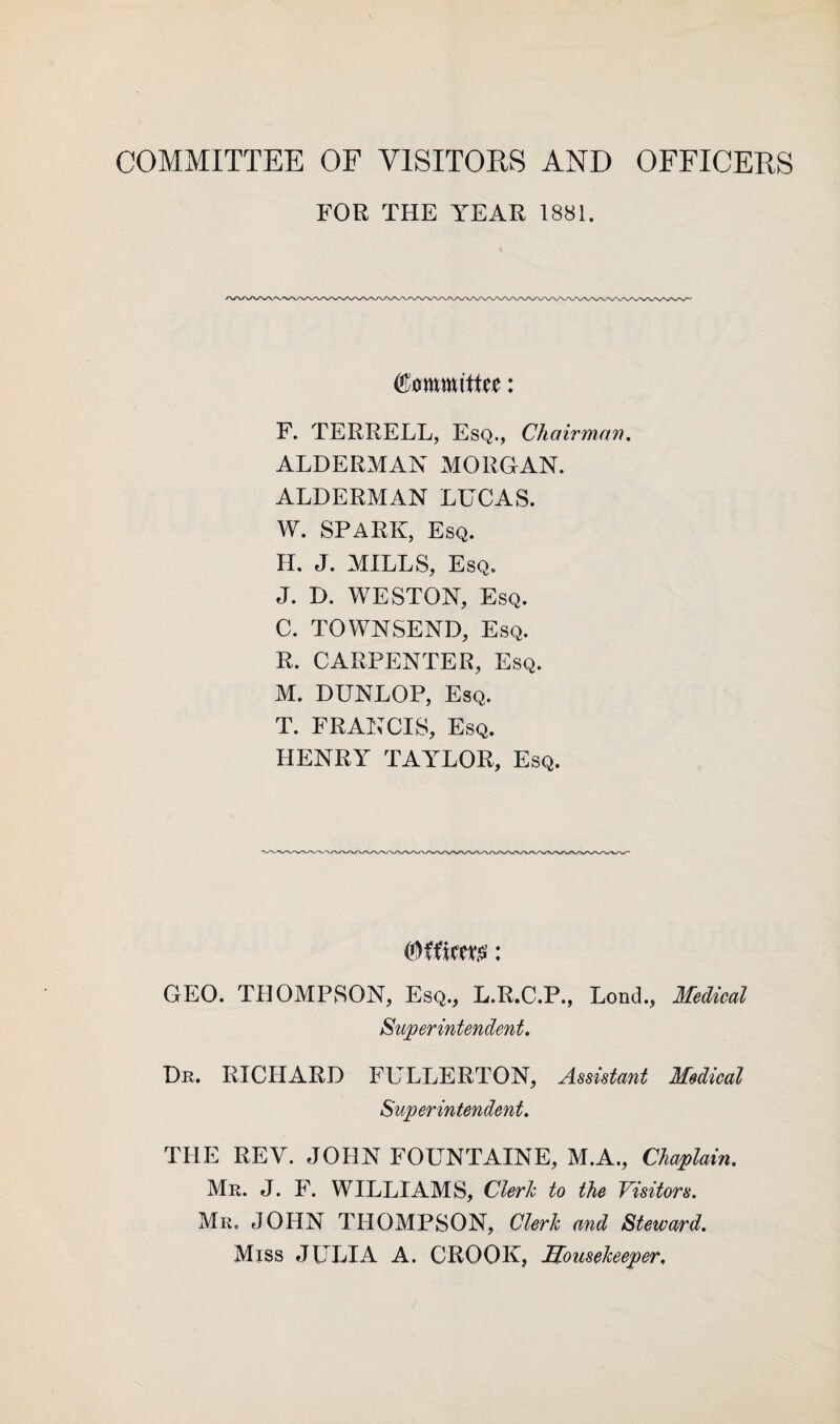 COMMITTEE OF VISITORS AND OFFICERS FOR THE YEAR 1881. Committee: F. TERRELL, Esq., Chairman. ALDERMAN MORGAN. ALDERMAN LUCAS. W. SPARK, Esq. IL J. MILLS, Esq. J. D. WESTON, Esq. C. TOWNSEND, Esq. R. CARPENTER, Esq. M. DUNLOP, Esq. T. FRANCIS, Esq. HENRY TAYLOR, Esq. (Officer: GEO. THOMPSON, Esq., L.R.C.P., Lond., Medical Superintendent. Dr. RICHARD FULLERTON, Assistant Medical Superintendent. THE REV. JOHN FOUNTAINE, M.A., Chaplain. Mr. J. F. WILLIAMS, Cleric to the Visitors. Mr. JOHN THOMPSON, Clerk and Steward. Miss JULIA A. CROOK, Housekeeper,