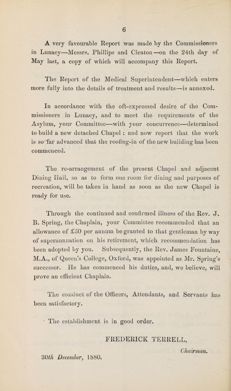 A very favourable Report was made by the Commissioners in Lunacy—-Messrs. Phillips and Cleaton—on the 24th day of May last, a copy of which will accompany this Report. The Report of the Medical Superintendent—which enters more fully into the details of treatment and results—is annexed. In accordance with the oft-expressed desire of the Com¬ missioners in Lunacy, and to meet the requirements of the Asylum, your Committee—with your concurrence—determined to build a new detached Chapel : and now report that the work is so 'faf advanced that the roofing-in of the new building has been commenced. The re-arrangement of the present Chapel and adjacent Dining Hail, so as to form one room for dining and purposes of recreation, will be taken in hand as soon as the new Chapel is ready for use. Through the continued and confirmed illness of the Rev. J. B. Spring, the Chaplain, your Committee recommended that an allowance of £50 per annum be granted to that gentleman byway of superannuation on his retirement, which recommendation has been adopted by you. Subsequently, the Rev. James Fountuine, M.A., of Queen’s College, Oxford, was appointed as Mr. Spring’s successor. He has commenced his duties, and, we believe, will prove an efficient Chaplain. The conduct of the Officers, Attendants, and Servants has been satisfactory. The establishment is in good order. FREDERICK TERRELL, Chairman. 30th December, 1880.