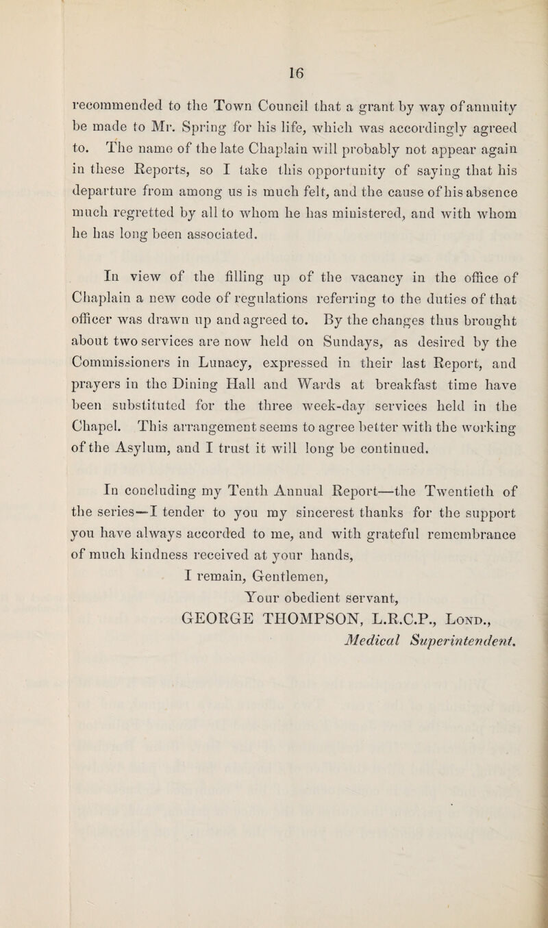 recommended to the Town Council that a grant by way of annuity he made to Mr. Spring for his life, which was accordingly agreed to. The name of the late Chaplain will probably not appear again in these Reports, so I lake this opportunity of saying that his departure from among us is much felt, and the cause of his absence much regretted by all to whom he has ministered, and with whom he has long been associated. In view of the filling up of the vacancy in the office of Chaplain a new code of regulations referring to the duties of that officer was drawn up and agreed to. By the changes thus brought about two services are now held on Sundays, as desired by the Commissioners in Lunacy, expressed in their last Report, and prayers in the Dining Hall and Wards at breakfast time have been substituted for the three week-day services held in the Chapel. This arrangement seems to agree better with the working of the Asylum, and I trust it will long be continued. In concluding my Tenth Annual Report—the Twentieth of the series —I tender to you my sincerest thanks for the support you have always accorded to me, and with grateful remembrance of much kindness received at your hands, I remain, Gentlemen, Your obedient servant, GEORGE THOMPSON, L.R.C.P., Lond., Medical Superintendent.