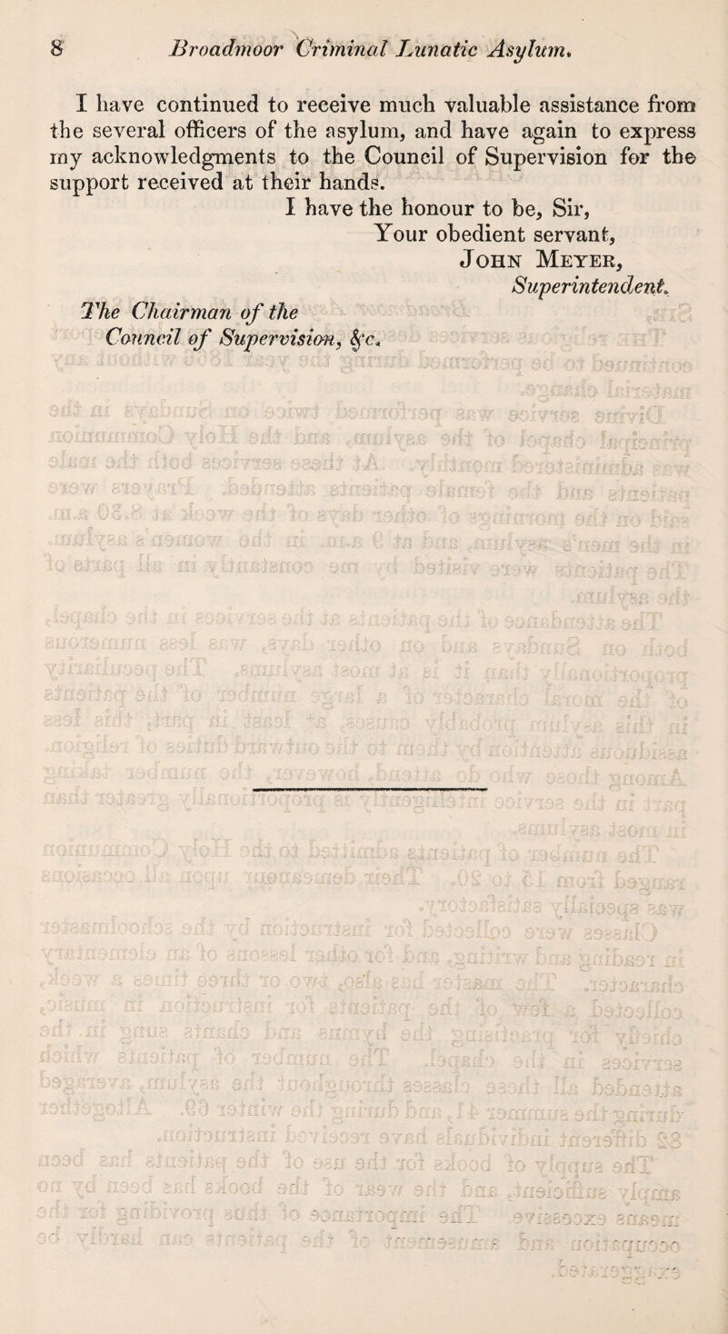 I have continued to receive much valuable assistance from the several officers of the asylum, and have again to express my acknowledgments to the Council of Supervision for the support received at their hands. I have the honour to be. Sir, Your obedient servant, John Meyek, Superintendent. The Chairman of the Council of Supervision, kc*