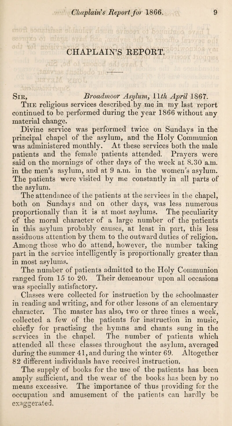 CHAPLAIN’S REPORT. Sir, Broadmoor Asylum > 1 \th April 1867. The religious services described by me in my last report continued to be performed during the year 1866 without any material change. Divine service was performed twice on Sundays in the principal chapel of the asylum, and the Holy Communion was administered monthly. At these services both the male patients and the female patients attended. Prayers were said on the mornings of other days of the week at 8.30 a.m. in the men’s asylum, and at 9 a.m. in the women’s asylum. The patients were visited by me constantly in all parts of the asylum. The attendance of the patients at the services in the chapel, both on Sundays and on other days, was less numerous proportionally than it is at most asylums. The peculiarity of the moral character of a large number of the patients in this asylum probably causes, at least in part, this less assiduous attention by them to the outward duties of religion. Among those who do attend, however, the number taking part in the service intelligently is proportionally greater than in most asvlums. The number of patients admitted to the Holy Communion ranged from 15 to 20. Their demeanour upon all occasions was specially satisfactory. Classes were collected for instruction by the schoolmaster in reading and writing, and for other lessons of an elementary character. The master has also, two or three times a week, collected a few of the patients for instruction in music, chiefly for practising the hymns and chants sung in the services in the chapel. The number of patients which attended all these classes throughout the asylum, averaged during the summer 41, and during the winter 69. Altogether 82 different individuals have received instruction. The supply of books for the use of the patients has been amply sufficient, and the wear of the books has been by no means excessive. The importance of thus providing for the occupation and amusement of the patients can hardly be exaggerated.