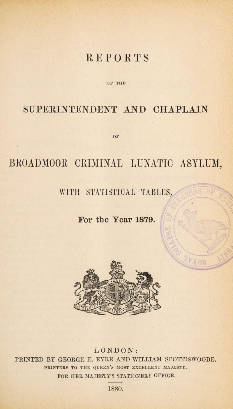 OF THE SUPERINTENDENT AND CHAPLAIN BROADMOOR CRIMINAL LUNATIC ASYLUM, WITH STATISTICAL TABLES, 0 For the Year 1879. LONDON: PRINTED BY GEORGE E. EYRE AND WILLIAM SPOTTISWOODE, PRINTERS TO THE QUEEN’S MOST EXCELLENT MAJESTY. FOR HER MAJESTY’S STATIONERY OFFICE. 1880.