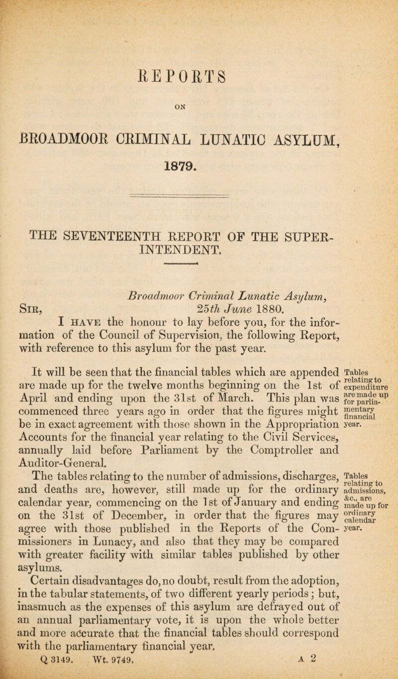 ON BROADMOOR CRIMINAL LUNATIC ASYLUM, 1879. THE SEVENTEENTH REPORT OF THE SUPER¬ INTENDENT, Broadmoor Criminal Lunatic Asylum, Sir, 25th June 1880. I have the honour to lay before you, for the infor¬ mation of the Council of Supervision, the following Report, with reference to this asylum for the past year. It will be seen that the financial tables which are appended are made up for the twelve months beginning on the 1st of April and ending upon the 31st of March. This plan was commenced three years ago in order that the figures might be in exact agreement with those shown in the Appropriation Accounts for the financial year relating to the Civil Services, annually laid before Parliament by the Comptroller and Auditor-General. The tables relating to the number of admissions, discharges, and deaths are, however, still made up for the ordinary calendar year, commencing on the 1st of January and ending on the 31st of December, in order that the figures may agree with those published in the Reports of the Com¬ missioners in Lunacy, and also that they may be compared with greater facility with similar tables published by other asylums. Certain disadvantages do, no doubt, result from the adoption, in the tabular statements, of two different yearly periods ; but, inasmuch as the expenses of this asylum are defrayed out of an annual parliamentary vote, it is upon the whole better and more accurate that the financial tables should correspond with the parliamentary financial year. Q 3149. Wt. 9749. A 2 Tables relating to expenditure are made up for parlia¬ mentary- financial year. Tables relating to admissions, &c., are made up for ordinary calendar year.