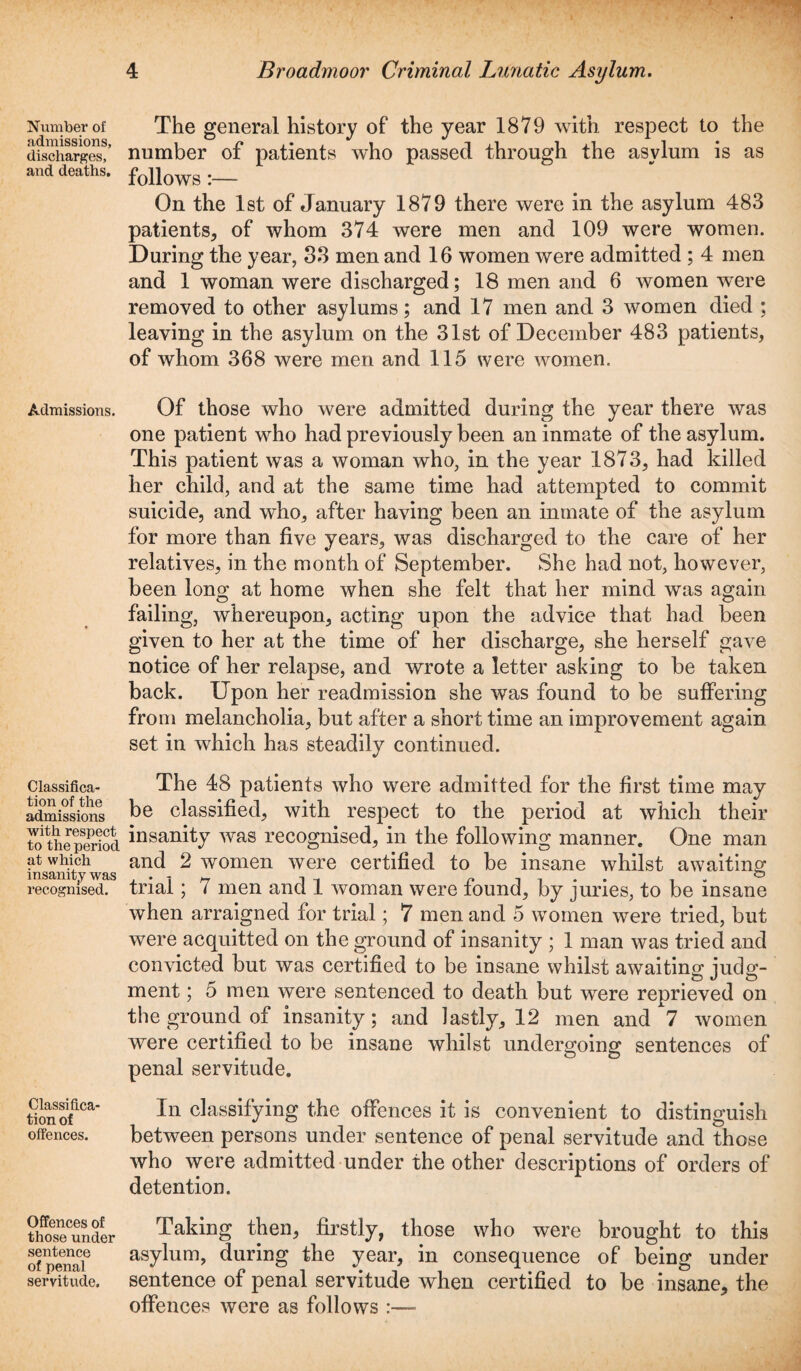 Number of admissions, discharges, and deaths. Admissions. Classifica¬ tion of the admissions with respect to the period at which insanity was recognised. Classifica¬ tion of offences. Offences of those under sentence of penal servitude. The general history of the year 1879 with respect to the number of patients who passed through the asylum is as follows:— On the 1st of January 1879 there were in the asylum 483 patients, of whom 374 were men and 109 were women. During the year, 33 men and 16 women were admitted ; 4 men and 1 woman were discharged; 18 men and 6 women were removed to other asylums; and 17 men and 3 women died ; leaving in the asylum on the 31st of December 483 patients, of whom 368 were men and 115 were women. Of those who were admitted during the year there was one patient who had previously been an inmate of the asylum. This patient was a woman who, in the year 1873, had killed her child, and at the same time had attempted to commit suicide, and who, after having been an inmate of the asylum for more than five years, was discharged to the care of her relatives, in the month of September. She had not, however, been long at home when she felt that her mind was again failing, whereupon, acting upon the advice that had been given to her at the time of her discharge, she herself gave notice of her relapse, and wrote a letter asking to be taken back. Upon her readmission she was found to be suffering from melancholia, but after a short time an improvement again set in which has steadily continued. The 48 patients who were admitted for the first time may be classified, with respect to the period at which their insanity was recognised, in the following manner. One man and 2 women were certified to be insane whilst awaiting trial; 7 men and 1 woman were found, by juries, to be insane when arraigned for trial; 7 men and 5 women were tried, but were acquitted on the ground of insanity ; 1 man was tried and convicted but was certified to be insane whilst awaiting judg¬ ment ; 5 men were sentenced to death but were reprieved on the ground of insanity; and lastly, 12 men and 7 women were certified to be insane whilst undergoing sentences of penal servitude. In classifying the offences it is convenient to distinguish between persons under sentence of penal servitude and those who were admitted under the other descriptions of orders of detention. Taking then, firstly, those who were brought to this asylum, during the year, in consequence of being under sentence of penal servitude when certified to be insane, the offences were as follows