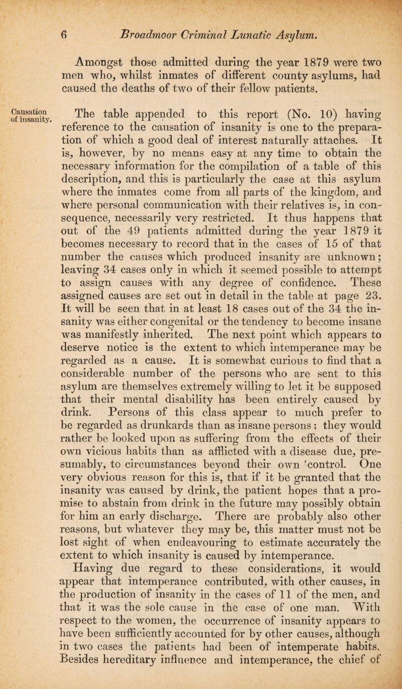 Amongst those admitted during the year 1879 were two men who, whilst inmates of different county asylums, had caused the deaths of two of their fellow patients. Causation of insanity. The table appended to this report (No. 10) having reference to the causation of insanity is one to the prepara¬ tion of which a good deal of interest naturally attaches. It is, however, by no means easy at any time to obtain the necessary information for the compilation of a table of this description, and this is particularly the case at this asylum where the inmates come from all parts of the kingdom, and where personal communication with their relatives is, in con¬ sequence, necessarily very restricted. It thus happens that out of the 49 patients admitted during the year 1879 it becomes necessary to record that in the cases of 15 of that number the causes which produced insanity are unknown; leaving 34 cases only in which it seemed possible to attempt to assign causes with any degree of confidence. These assigned causes are set out in detail in the table at page 23. It will be seen that in at least 18 cases out of the 34 the in¬ sanity was either congenital or the tendency to become insane was manifestly inherited. The next point which appears to deserve notice is the extent to which intemperance may be regarded as a cause. It is somewhat curious to find that a considerable number of the persons who are sent to this asylum are themselves extremely willing to let it be supposed that their mental disability has been entirely caused by drink. Persons of this class appear to much prefer to be regarded as drunkards than as insane persons ; they would rather be looked upon as suffering from the effects of their own vicious habits than as afflicted with a disease due, pre¬ sumably, to circumstances beyond their own 'control. One very obvious reason for this is, that if it be granted that the insanity was caused by drink, the patient hopes that a pro¬ mise to abstain from drink in the future may possibly obtain for him an early discharge. There are probably also other reasons, but whatever they may be, this matter must not be lost sight of when endeavouring to estimate accurately the extent to which insanity is caused by intemperance. Having due regard to these considerations, it would appear that intemperance contributed, with other causes, in the production of insanity in the cases of 11 of the men, and that it was the sole cause in the case of one man. With respect to the women, the occurrence of insanity appears to have been sufficiently accounted for by other causes, although in two cases the patients had been of intemperate habits. Besides hereditary influence and intemperance, the chief of