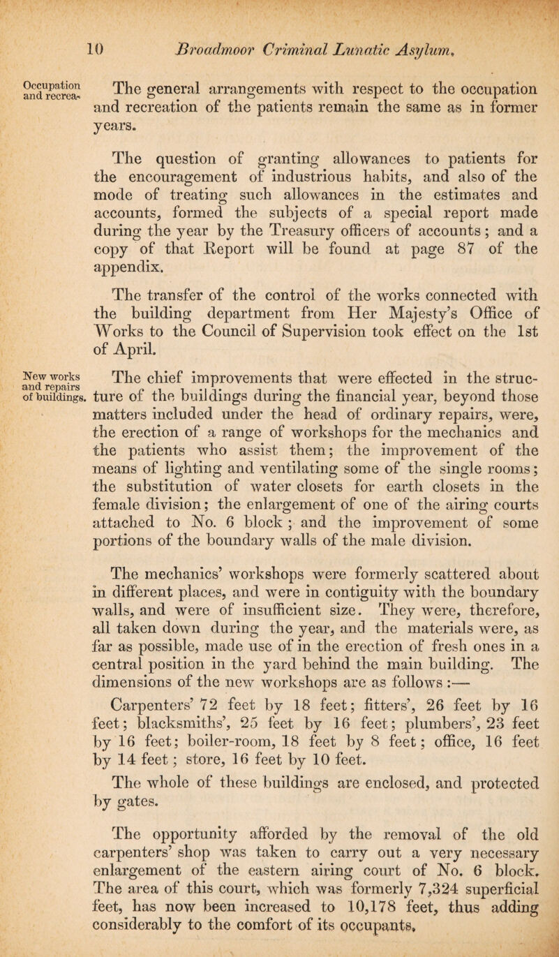 Occupation and recrea-i New works and repairs of buildings, The general arrangements with respect to the occupation and recreation of the patients remain the same as in former years. The question of granting allowances to patients for the encouragement of industrious habits, and also of the mode of treating such allowances in the estimates and accounts, formed the subjects of a special report made during the year by the Treasury officers of accounts; and a copy of that Report will be found at page 87 of the appendix. The transfer of the control of the works connected with the building department from Her Majesty’s Office of Works to the Council of Supervision took effect on the 1st of April. The chief improvements that were effected in the struc¬ ture of the buildings during the financial year, beyond those matters included under the head of ordinary repairs, were, the erection of a range of workshops for the mechanics and the patients who assist them; the improvement of the means of lighting and ventilating some of the single rooms; the substitution of water closets for earth closets in the female division; the enlargement of one of the airing courts attached to No. 6 block ; and the improvement of some portions of the boundary walls of the male division. The mechanics’ workshops were formerly scattered about in different places, and were in contiguity with the boundary walls, and were of insufficient size. They were, therefore, all taken down during the year, and the materials were, as far as possible, made use of in the erection of fresh ones in a central position in the yard behind the main building. The dimensions of the new workshops are as follows :— Carpenters’ 72 feet by 18 feet; fitters’, 26 feet by 16 feet; blacksmiths’, 25 feet by 16 feet; plumbers’, 23 feet by 16 feet; boiler-room, 18 feet by 8 feet; office, 16 feet by 14 feet; store, 16 feet by 10 feet. The whole of these buildings are enclosed, and protected by gates. The opportunity afforded by the removal of the old carpenters’ shop was taken to carry out a very necessary enlargement of the eastern airing court of No. 6 block. The area of this court, which was formerly 7,324 superficial feet, has now been increased to 10,178 feet, thus adding considerably to the comfort of its occupants.