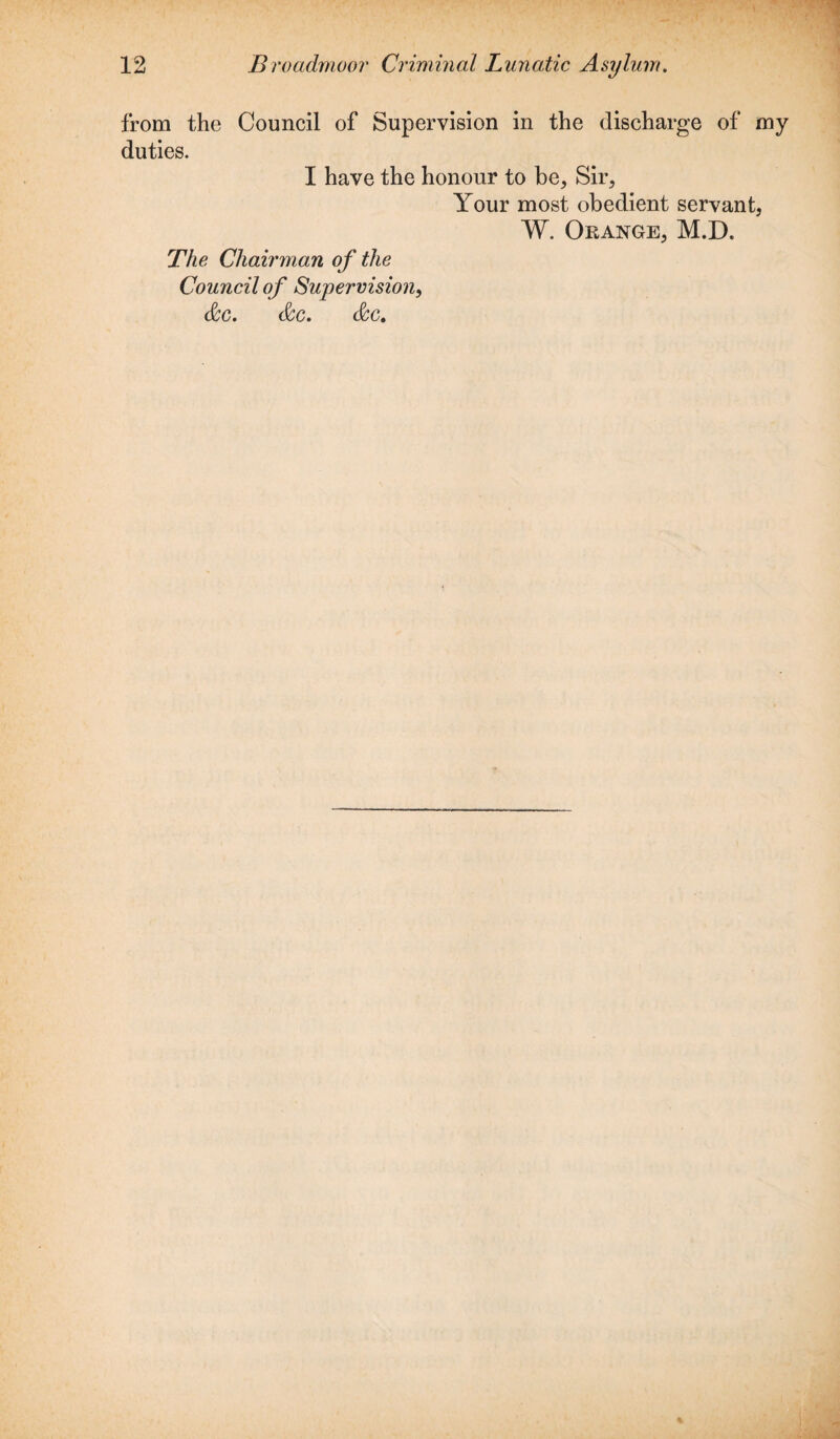 from the Council of Supervision in the discharge of my duties. I have the honour to be. Sir, Your most obedient servant, W. Orange, M.D. The Chairman of the Council of Supervision, &c. &c. &c.